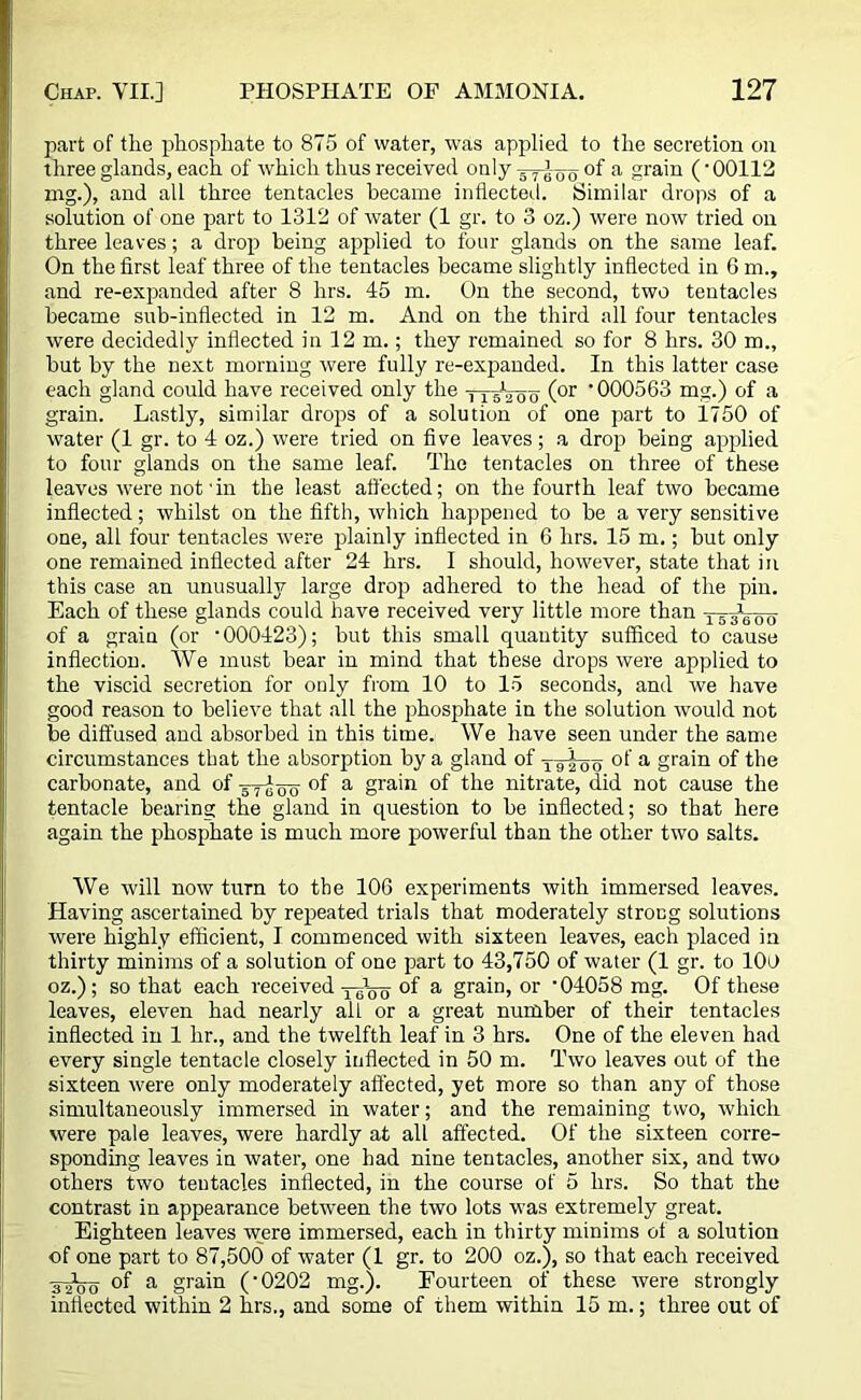 part of the phosphate to 875 of water, was applied to the secretion on three glands, each of which thus received only of a grain (• 00112 mg.), and all three tentacles became inflected. Similar drops of a solution of one part to 1312 of water (1 gr. to 3 oz.) were now tried on three leaves; a drop being applied to four glands on the same leaf. On the first leaf three of the tentacles became slightly inflected in 6 m., and re-expanded after 8 hrs. 45 m. On the second, two tentacles became sub-inflected in 12 m. And on the third all four tentacles were decidedly inflected in 12 m.; they remained so for 8 hrs. 30 m., but by the next morning were fully re-expanded. In this latter case each gland could have received only the ttsVoo (or '000563 mg.) of a grain. Lastly, similar drops of a solution of one part to 1750 of water (1 gr. to 4 oz.) were tried on five leaves; a drop being applied to four glands on the same leaf. The tentacles on three of these leaves were not’in the least affected; on the fourth leaf two became inflected; whilst on the fifth, which happened to be a very sensitive one, all four tentacles were plainly inflected in 6 hrs. 15 m.; but only one remained inflected after 24 hrs. I should, however, state that in this case an unusually large drop adhered to the head of the pin. Each of these glands could have received very little more than of a grain (or '000423); but this small quantity sufficed to cause inflection. We must bear in mind that these drops were applied to the viscid secretion for only from 10 to 15 seconds, and we have good reason to believe that all the phosphate in the solution would not be diffused and absorbed in this time. We have seen under the same circumstances that the absorption by a gland of y-gioo a grain of the carbonate, and of °f a grain of the nitrate, did not cause the tentacle bearing the gland in question to be inflected; so that here again the phosphate is much more powerful than the other two salts. We will now turn to the 106 experiments with immersed leaves. Having ascertained by repeated trials that moderately strong solutions were highly efficient, I commenced with sixteen leaves, each placed in thirty minims of a solution of one part to 43,750 of water (1 gr. to 100 oz.); so that each received -j^Vo °f a grain, or ' 04058 mg. Of these leaves, eleven had nearly aiL or a great number of their tentacles inflected in 1 hr., and the twelfth leaf in 3 hrs. One of the eleven had every single tentacle closely inflected in 50 m. Two leaves out of the sixteen were only moderately affected, yet more so than any of those simultaneously immersed in water; and the remaining two, which were pale leaves, were hardly at all affected. Of the sixteen corre- sponding leaves in water, one had nine tentacles, another six, and two others two tentacles inflected, in the course of 5 hrs. So that the contrast in appearance between the two lots was extremely great. Eighteen leaves were immersed, each in thirty minims of a solution of one part to 87,500 of water (1 gr. to 200 oz.), so that each received of a grain ('0202 mg.). Fourteen of these were strongly inflected within 2 hrs., and some of them within 15 m.; three out of