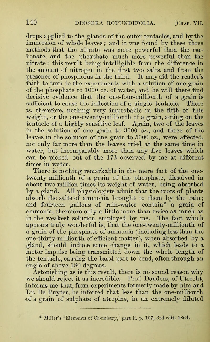 drops applied to tlie glands of the outer tentacles, and by the immersion of whole leaves ; and it was found by these three methods that the nitrate was more powerful' than the car- bonate, and the phosphate much more powerful than the nitrate; this result being intelligible from the difference in the amount of nitrogen in the first two salts, and from the presence of phosphorus in the third. It may aid the reader’s faith to turn to the experiments with a solution of one grain of the phosphate to 1000 oz. of water, and he will there find decisive evidence that the one-four-millionth of a grain is sufficient to cause the inflection of a single tentacle. There is, therefore, nothing very improbable in the fifth of this weight, or the one-twenty-millionth of a grain, acting on the tentacle of a highly sensitive leaf. Again, two of the leaves in the solution of one grain to 3000 oz., and three of the leaves in the solution of one grain to 5000 oz., were affected, not only far more than the leaves tried at the same time in water, but incomparably more than any five leaves which can be picked out of the 173 observed by me at different times in water. There is nothing remarkable in the mere fact of the one- twenty-millionth of a grain of the phosphate, dissolved in about two million times its weight of water, being absorbed by a gland. All physiologists admit that the roots of plants absorb the salts of ammonia brought to them by the rain; and fourteen gallons of rain-water contain* a grain of ammonia, therefore only a little more than twice as much as in the weakest solution employed by me. The fact which appears truly wonderful is, that the one-twenty-millionth of a grain of the phosphate of ammonia (including less than the one-thirty-milliontli of efficient matter), when absorbed by a gland, should induce some change in it, which leads to a motor impulse being transmitted down the whole length of the tentacle, causing the basal part to bend, often through an angle of above 180 degrees. Astonishing as is this result, there is no sound reason why we should reject it as incredible. Prof. Donders, of Utrecht, informs me that, from experiments formerly made by him and Dr. De Ruyter, he inferred that less than the one-millionth •of a grain of sulphate of atropine, in an extremely diluted