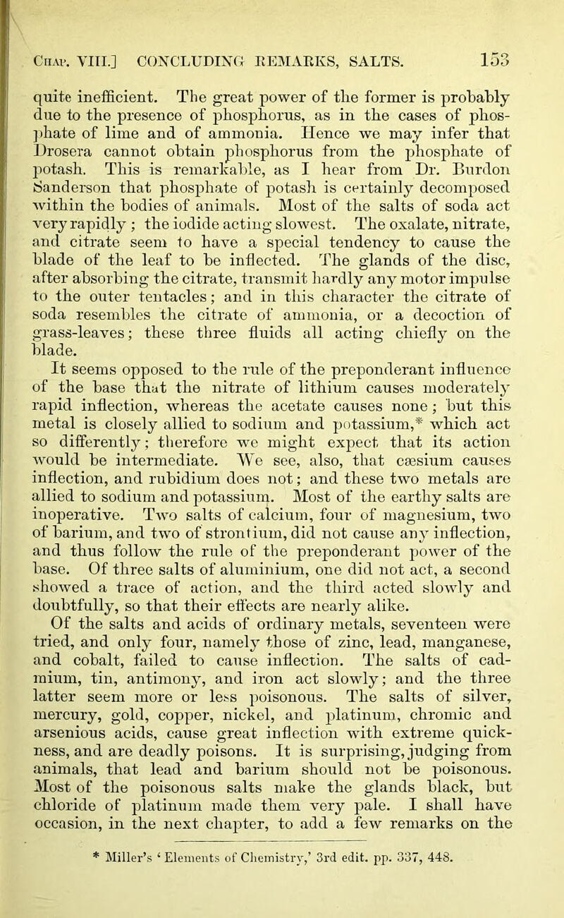 quite inefficient. The great power of tlie former is probably due to the presence of phosphorus, as in the cases of phos- phate of lime and of ammonia. Hence we may infer that Drosera cannot obtain phosphorus from the phosphate of potash. This is remarkable, as I hear from Dr. Burdon Sanderson that phosphate of potash is certainly decomposed within the bodies of animals. Most of the salts of soda act very rapidly ; the iodide acting slowest. The oxalate, nitrate, and citrate seem to have a special tendency to cause the blade of the leaf to be inflected. The glands of the disc, after absorbing the citrate, transmit hardly any motor impulse to the outer tentacles; and in this character the citrate of soda resembles the citrate of ammonia, or a decoction of grass-leaves; these three fluids all acting chiefly on the blade. It seems opposed to the rule of the preponderant influence of the base that the nitrate of lithium causes moderately rapid inflection, whereas the acetate causes none; but this metal is closely allied to sodium and potassium,* which act so differently; therefore we might expect that its action would be intermediate. We see, also, that caesium causes inflection, and rubidium does not; and these two metals are allied to sodium and potassium. Most of the earthy salts are inoperative. Two salts of calcium, four of magnesium, two of barium, and two of strontium, did not cause any inflection, and thus follow the rule of the preponderant power of the base. Of three salts of aluminium, one did not act, a second showed a trace of action, and the third acted slowly and doubtfully, so that their effects are nearly alike. Of the salts and acids of ordinary metals, seventeen were tried, and only four, namely those of zinc, lead, manganese, and cobalt, failed to cause inflection. The salts of cad- mium, tin, antimony, and iron act slowly; and the three latter seem more or less poisonous. The salts of silver, mercury, gold, copper, nickel, and platinum, chromic and arsenious acids, cause great inflection with extreme quick- ness, and are deadly poisons. It is surprising, judging from animals, that lead and barium should, not be poisonous. Most of the poisonous salts make the glands black, but chloride of platinum made them very pale. I shall have occasion, in the next chapter, to add a few remarks on the * Miller’s 1 Elements of Chemistry,’ 3rd edit. pp. 337, 448.