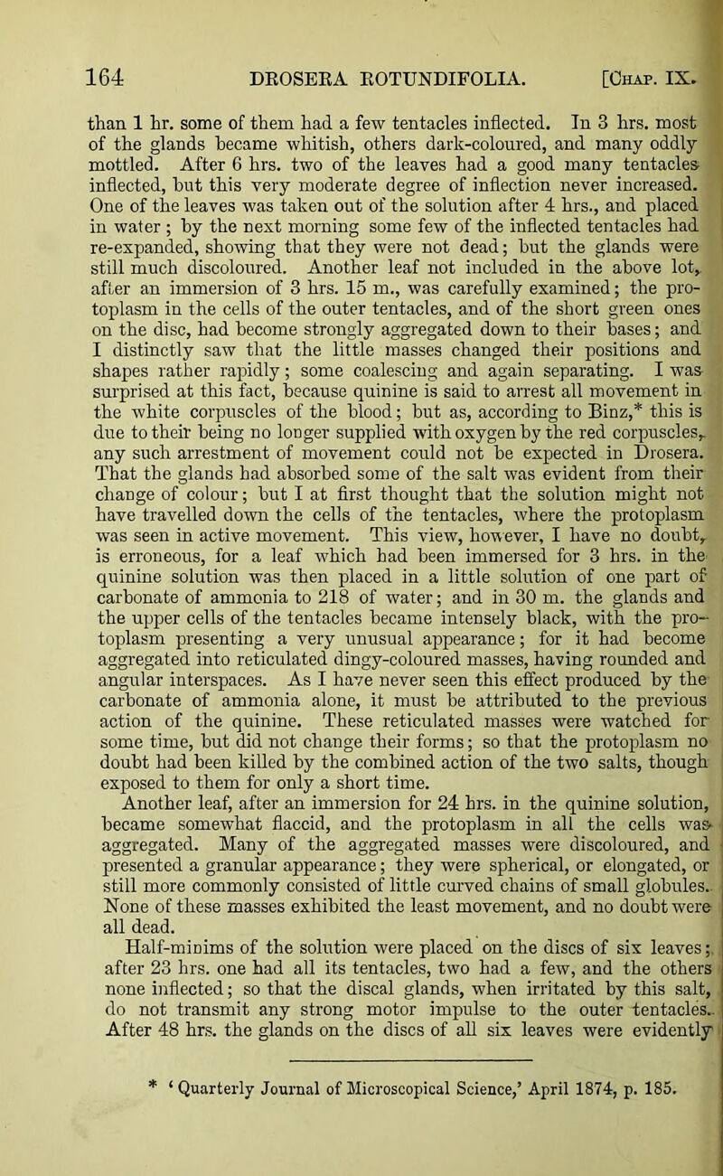 than 1 hr. some of them had a few tentacles inflected. In 3 hrs. most of the glands became whitish, others dark-coloured, and many oddly mottled. After 6 hrs. two of the leaves had a good many tentacles inflected, but this very moderate degree of inflection never increased. One of the leaves was taken out of the solution after 4 hrs., and placed in water ; by the next morning some few of the inflected tentacles had re-expanded, showing that they were not dead; but the glands were still much discoloured. Another leaf not included in the above lot* after an immersion of 3 hrs. 15 m., was carefully examined; the pro- toplasm in the cells of the outer tentacles, and of the short green ones on the disc, had become strongly aggregated down to their bases; and I distinctly saw that the little masses changed their positions and shapes rather rapidly; some coalescing and again separating. I was surprised at this fact, because quinine is said to arrest all movement in the white corpuscles of the blood; but as, according to Binz,* this is due to their being no longer supplied with oxygen by the red corpuscles* any such arrestment of movement could not be expected in Drosera. That the glands had absorbed some of the salt was evident from their change of colour; but I at first thought that the solution might not have travelled down the cells of the tentacles, where the protoplasm was seen in active movement. This view, however, I have no doubt* is erroneous, for a leaf which had been immersed for 3 hrs. in the quinine solution was then placed in a little solution of one part of carbonate of ammonia to 218 of water; and in 30 m. the glands and the upper cells of the tentacles became intensely black, with the pro- toplasm presenting a very unusual appearance; for it had become aggregated into reticulated dingy-coloured masses, having rounded and angular interspaces. As I have never seen this effect produced by the' carbonate of ammonia alone, it must be attributed to the previous action of the quinine. These reticulated masses were watched for some time, but did not change their forms; so that the protoplasm no doubt had been killed by the combined action of the two salts, though exposed to them for only a short time. Another leaf, after an immersion for 24 hrs. in the quinine solution, became somewhat flaccid, and the protoplasm in all the cells was* aggregated. Many of the aggregated masses were discoloured, and presented a granular appearance; they were spherical, or elongated, or still more commonly consisted of little curved chains of small globules.. None of these masses exhibited the least movement, and no doubt were all dead. Half-minims of the solution were placed on the discs of six leaves after 23 hrs. one had all its tentacles, two had a few, and the others none inflected; so that the discal glands, when irritated by this salt, do not transmit any strong motor impulse to the outer tentacles.. After 48 hrs. the glands on the discs of all six leaves were evidently * ‘ Quarterly Journal of Microscopical Science,’ April 1874, p. 185.
