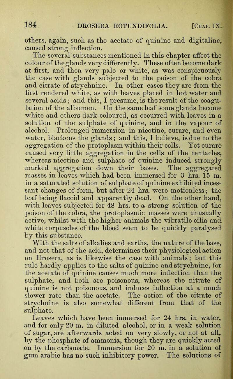 others, again, such as the acetate of quinine and digitaline, caused strong inflection. The several substances mentioned in this chapter affect the colour of the glands very differently. These often become dark at first, and then very pale or white, as was conspicuously the case with glands subjected to the poison of the cobra and citrate of strychnine. In other cases they are from the first rendered white, as with leaves placed in hot water and several acids; and this, I presume, is the result of the coagu- lation of the albumen. On the same leaf some glands become white and others dark-coloured, as occurred with leaves in a solution of the sulphate of quinine, and in the vapour of alcohol. Prolonged immersion in nicotine, curare, and even water, blackens the glands; and this, I believe, is due to the aggregation of the protoplasm within their cells. Yet curare- caused very little aggregation in the cells of the tentacles,, whereas nicotine and sulphate of quinine induced strongly marked aggregation down their bases. The aggregated masses in leaves which had been immersed for 3 hrs. 15 m. in a saturated solution of sulphate of quinine exhibited inces- sant changes of form, but after 24 hrs. were motionless; the leaf being flaccid and apparently dead. On the other hand, with leaves subjected for 48 hrs. to a strong solution of the poison of the cobra, the protoplasmic masses were unusually active, whilst with the higher animals the vibratile cilia and white corpuscles of the blood seem to be quickly paralysed by this substance. With the salts of alkalies and earths, the nature of the base, and not that of the acid, determines their physiological action on Drosera, as is likewise the case with animals; but this rule hardly applies to the salts of quinine and strychnine, for the acetate of quinine causes much more inflection than the sulphate, and both are poisonous, whereas the nitrate of quinine is not poisonous, and induces inflection at a much slower rate than the acetate. The action of the citrate of strychnine is also somewhat different from that of the sulphate. Leaves which have been immersed for 24 hrs. in water, and for only 20 m. in diluted alcohol, or in a weak solution of sugar, are afterwards acted on very slowly, or not at all, by the phosphate of ammonia, though they are quickly acted on by the carbonate. Immersion for 20 m. in a solution of gum arabic has no such inhibitory power. The solutions of