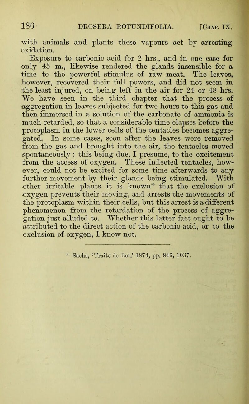 with animals and plants these vapours act by arresting oxidation. Exposure to carbonic acid for 2 hrs., and in one case for only 45 m., likewise rendered the glands insensible for a time to the powerful stimulus of raw meat. The leaves, however, recovered their full powers, and did not seem in the least injured, on being left in the air for 24 or 48 hrs. We have seen in the third chapter that the process of ■■aggregation in leaves subjected for two hours to this gas and then immersed in a solution of the carbonate of ammonia is much retarded, so that a considerable time elapses before the protoplasm in the lower cells of the tentacles becomes aggre- gated. In some cases, soon after the leaves were removed from the gas and brought into the air, the tentacles moved spontaneously; this being due, I presume, to the excitement from the access of oxygen. These inflected tentacles, how- ever, could not be excited for some time afterwards to any further movement by their glands being stimulated. With other irritable plants it is known* that the exclusion of oxygen prevents their moving, and arrests the movements of the protoplasm within their cells, but this arrest is a different phenomenon from the retardation of the process of aggre- gation just alluded to. Whether this latter fact ought to be attributed to the direct action of the carbonic acid, or to the exclusion of oxygen, I know not. * Sachs, ‘Traite de Bot.’ 1874, pp. 846, 1037.