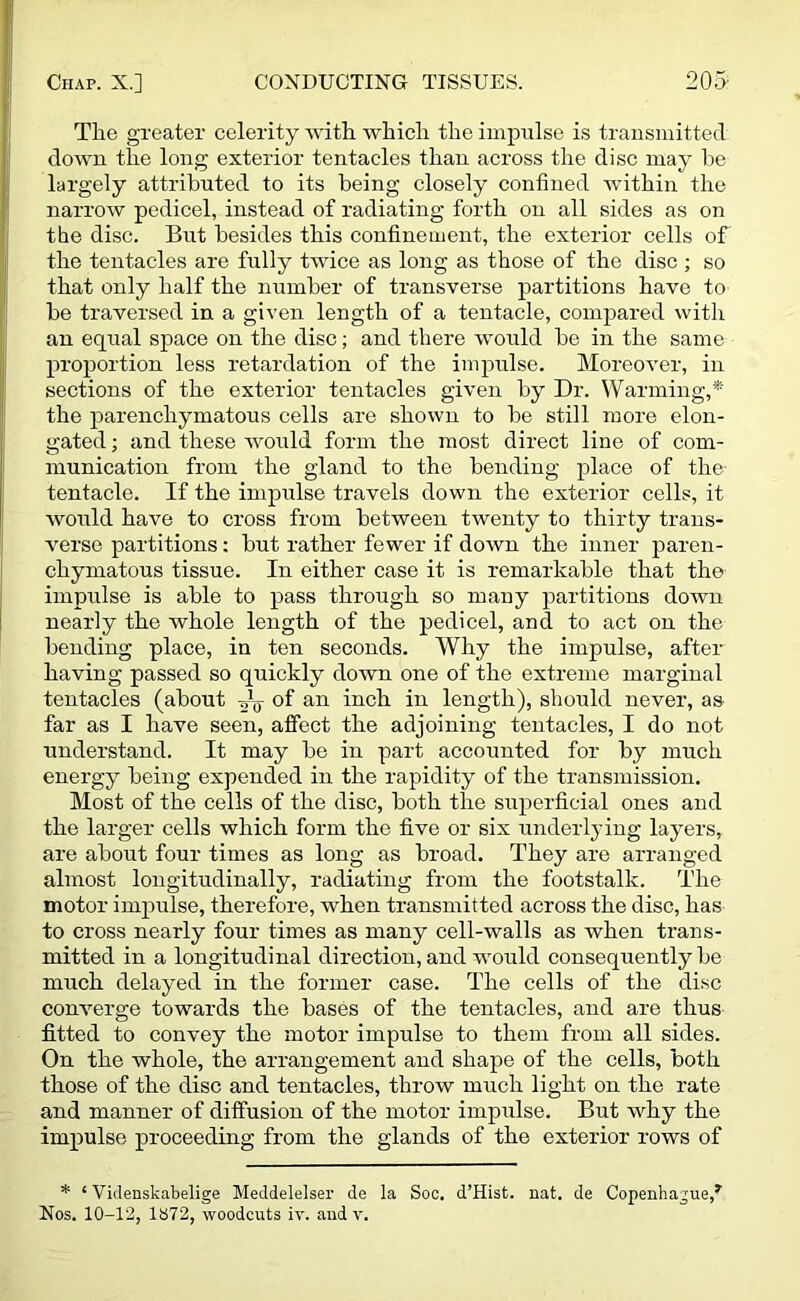 The greater celerity with which the impulse is transmitted down the long exterior tentacles than across the disc may he largely attributed to its being closely confined within the narrow pedicel, instead of radiating forth on all sides as on the disc. But besides this confinement, the exterior cells of the tentacles are fully twice as long as those of the disc ; so that only half the number of transverse partitions have to be traversed in a given length of a tentacle, compared with an equal space on the disc; and there would be in the same proportion less retardation of the impulse. Moreover, in sections of the exterior tentacles given by Dr. Warming,* the parenchymatous cells are shown to be still more elon- gated ; and these would form the most direct line of com- munication from the gland to the bending place of the- tentacle. If the imprdse travels down the exterior cells, it would have to cross from between twenty to thirty trans- verse partitions: but rather fewer if down the inner paren- chymatous tissue. In either case it is remarkable that the impulse is able to pass through so many partitions down nearly the whole length of the pedicel, and to act on the bending place, in ten seconds. Why the impulse, after having passed so quickly down one of the extreme marginal tentacles (about ^ of an inch in length), should never, as far as I have seen, affect the adjoining tentacles, I do not understand. It may be in part accounted for by much energy being expended in the rapidity of the transmission. Most of the cells of the disc, both the superficial ones and the larger cells which form the five or six underlying layers, are about four times as long as broad. They are arranged almost longitudinally, radiating from the footstalk. The motor impulse, therefore, when transmitted across the disc, has to cross nearly four times as many cell-walls as when trans- mitted in a longitudinal direction, and would consequently be much delayed in the former case. The cells of the disc converge towards the bases of the tentacles, and are thus fitted to convey the motor impulse to them from all sides. On the whole, the arrangement and shape of the cells, both those of the disc and tentacles, throw much light on the rate and manner of diffusion of the motor impulse. But why the impulse proceeding from the glands of the exterior rows of * ‘ Videnskabelige Meddelelser de la Soc. d’Hist. nat. de Copenhague,*