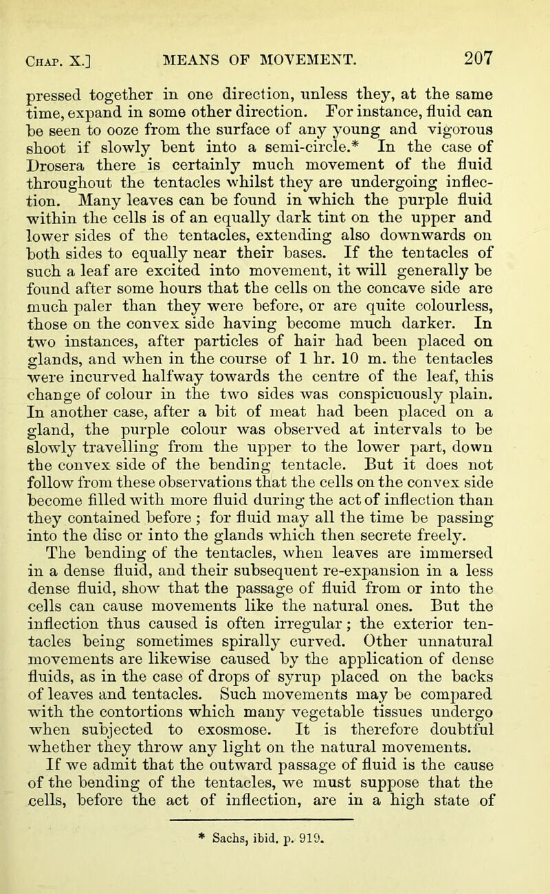 pressed together in one direction, unless they, at the same time, expand in some other direction. For instance, fluid can be seen to ooze from the surface of any young and vigorous shoot if slowly bent into a semi-circle.* In the case of Drosera there is certainly much movement of the fluid throughout the tentacles whilst they are undergoing inflec- tion. Many leaves can he found in which the purple fluid within the cells is of an equally dark tint on the upper and lower sides of the tentacles, extending also downwards on both sides to equally near their bases. If the tentacles of such a leaf are excited into movement, it will generally be found after some hours that the cells on the concave side are much paler than they were before, or are quite colourless, those on the convex side having become much darker. In two instances, after particles of hair had been placed on glands, and when in the course of 1 hr. 10 m. the tentacles were incurved halfway towards the centre of the leaf, this change of colour in the two sides was conspicuously plain. In another case, after a bit of meat had been placed on a gland, the purple colour was observed at intervals to be slowly travelling from the upper to the lower part, down the convex side of the bending tentacle. But it does not follow from these observations that the cells on the convex side become filled with more fluid during the act of inflection than they contained before ; for fluid may all the time be passing into the disc or into the glands which then secrete freely. The bending of the tentacles, when leaves are immersed in a dense fluid, and their subsequent re-expansion in a less dense fluid, show that the passage of fluid from or into the cells can cause movements like the natural ones. But the inflection thus caused is often irregular; the exterior ten- tacles being sometimes spirally curved. Other unnatural movements are likewise caused by the application of dense fluids, as in the case of drops of syrup placed on the backs of leaves and tentacles. Such movements may be compared with the contortions which many vegetable tissues undergo when subjected to exosmose. It is therefore doubtful whether they throw any light on the natural movements. If we admit that the outward passage of fluid is the cause of the bending of the tentacles, we must suppose that the cells, before the act of inflection, are in a high state of * Sachs, ibid. p. 919.