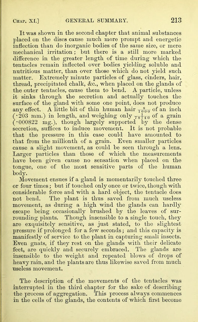 It was shown in the second chapter that animal substances placed on the discs cause much more prompt and energetic inflection than do inorganic bodies of the same size, or mere mechanical irritation; but there is a still more marked difference in the greater length of time during which the tentacles remain inflected over bodies yielding soluble and nutritious matter, than over those which do not yield such matter. Extremely minute particles of glass, cinders, hair, thread, precipitated chalk, &c., when placed on the glands of the outer tentacles, cause them to bend. A particle, unless it sinks through the secretion and actually touches the surface of the gland with some one point, does not produce any effect. A little bit of thin human hair of an inch (•203 mm.) in length, and weighing only of a grain (•000822 mg.), though largely supported by the dense secretion, suffices to induce movement. It is not probable that the pressure in this case could have amounted to that from the millionth of a grain. Even smaller particles cause a slight movement, as could be seen through a lens. Larger particles than those of which the measurements have been given cause no sensation when placed on the tongue, one of the most sensitive parts of the human body. Movement ensues if a gland is momentarily touched three or four times; but if touched only once or twice, though with considerable force and with a hard object, the tentacle does not bend. The plant is thus saved from much useless movement, as during a high wind the glands can hardly escape being occasionally brushed by the leaves of sur- rounding plants. Though insensible to a single touch, they are exquisitely sensitive, as just stated, to the slightest pressure if prolonged for a few seconds; and this capacity is manifestly of service to the plant in capturing small insects. Even gnats, if they rest on the glands with their delicate feet, are quickly and securely embraced. The glands are insensible to the weight and repeated blows of drops of heavy rain, and the plants are thus likewise saved from much useless movement. The description of the movements of the tentacles was interrupted in the third chapter for the sake of describing the process of aggregation. This process always commences in the cells of the glands, the contents of which first become