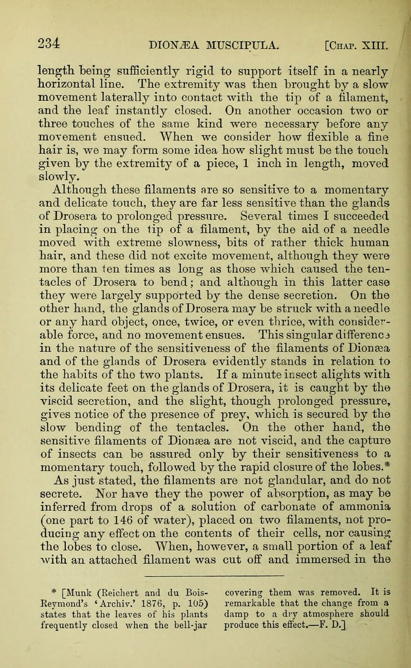 length being sufficiently rigid to support itself in a nearly horizontal line. The extremity was then brought by a slow movement laterally into contact with the tip of a filament, and the leaf instantly closed. On another occasion two or three touches of the same kind were necessary before any movement ensued. When we consider how flexible a fine hair is, we may form some idea how slight must be the touch given by the extremity of a piece, 1 inch in length, moved slowly. Although these filaments are so sensitive to a momentary and delicate touch, they are far less sensitive than the glands of Drosera to prolonged pressure. Several times I succeeded in placing on the lip of a filament, by the aid of a needle moved with extreme slowness, bits of rather thick human hail’, and these did not excite movement, although they were more than fen times as long as those which caused the ten- tacles of Drosera to bend; and although in this latter case they were largely supported by the dense secretion. On the other hand, the glands of Drosera may be struck with a needle or any hard object, once, twice, or even thrice, with consider- able force, and no movement ensues. This singular difference in the nature of the sensitiveness of the filaments of Dionaea and of the glands of Drosera evidently stands in relation to the habits of tho two plants. If a minute insect alights with its delicate feet on the glands of Drosera, it is caught by the viscid secretion, and the slight, though prolonged pressure, gives notice of the presence of prey, which is secured by the slow bending of the tentacles. On the other hand, the sensitive filaments of Dionaea are not viscid, and the capture of insects can be assured only by their sensitiveness to a momentary touch, followed by the rapid closure of the lobes.* As just stated, the filaments are not glandular, and do not secrete. Nor have they the power of absorption, as may be inferred from drops of a solution of carbonate of ammonia (one part to 146 of water), placed on two filaments, not pro- ducing any effect on the contents of their cells, nor causing the lobes to close. When, however, a small portion of a leaf with an attached filament was cut off and immersed in the * [Munk (Reichert and du Bois- covering them was removed. It is Reymond’s ‘ Archiv.’ 1876, p. 105) remarkable that the change from a states that the leaves of his plants damp to a dry atmosphere should frequently closed when the bell-jar produce this effect.—F. D.J