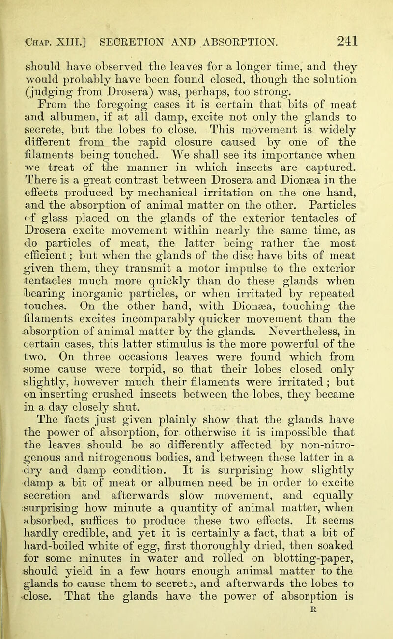 should have observed the leaves for a longer time, and they would probably have been found closed, though the solution (judging from Drosera) was, perhaps, too strong. From the foregoing cases it is certain that bits of meat and albumen, if at all damp, excite not only the glands to secrete, but the lobes to close. This movement is widely different from the rapid closure caused by one of the filaments being touched. AVe shall see its importance when we treat of the manner in which insects are captured. There is a great contrast between Drosera and Dionsea in the effects produced by mechanical irritation on the one hand, and the absorption of animal matter on the other. Particles <ff glass placed on the glands of the exterior tentacles of Drosera excite movement within nearly the same time, as do particles of meat, the latter being rather the most efficient; but when the glands of the disc have bits of meat given them, they transmit a motor impulse to the exterior tentacles much more quickly than do these glands when bearing inorganic particles, or when irritated by repeated touches. On the other hand, with Dionaea, touching the filaments excites incomparably quicker movement than the absorption of animal matter by the glands. Nevertheless, in certain cases, this latter stimulus is the more powerful of the two. On three occasions leaves were found which from some cause were torpid, so that their lobes closed only slightly, however much their filaments were irritated ; but on inserting crushed insects between the lobes, they became in a day closely shut. The facts just given plainly show that the glands have the power of absorption, for otherwise it is impossible that the leaves should be so differently affected by non-nitro- genous and nitrogenous bodies, and between these latter in a dry and damp condition. It is surprising how slightly •damp a bit of meat or albumen need be in order to excite secretion and afterwards slow movement, and equally surprising how minute a quantity of animal matter, when absorbed, suffices to produce these two effects. It seems hardly credible, and yet it is certainly a fact, that a bit of hard-boiled white of egg, first thoroughly dried, then soaked for some minutes in water and rolled on blotting-paper, should yield in a few hours enough animal matter to the glands to cause them to secret 3, and afterwards the lobes to •close. That the glands have the power of absorption is R