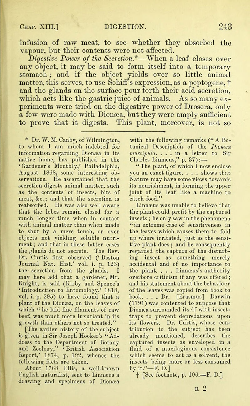 infusion of raw meat, to see whether they absorbed the vapour, hut their contents were not affected. Digestive Power of the Secretion.*—When a leaf closes over any object, it may be said to form itself into a temporary stomach; and if the object yields ever so little animal matter-, this serves, to use Schiff’s expression, as a peptogene, f and the glands on the surface pour forth their acid secretion, which acts like the gastric juice of animals. As so many ex- periments were tried on the digestive power of Drosera, only a few were made with Diontea, but they were amply sufficient to prove that it digests. This plant, moreover, is not so * Dr. W. M. Canby, of Wilmington, to whom I am much indebted for information regarding Dionsea in its native home, has published in the ‘ Gardener’s Monthly,’ Philadelphia, August 1868, some interesting ob- servations. He ascertained that the secretion digests animal matter, such as the contents of insects, bits of meat, &c.; and that the secretion is reabsorbed. He was also well aware that the lobes remain closed for a much longer time when in contact with animal matter than when made to shut by a mere touch, or over objects not yielding soluble nutri- ment ; and that in these latter cases the glands do not secrete. The Rev. Dr. Curtis first observed (‘ Boston Journal Nat. Hist.’ vol. i. p. 123) the secretion from the glands. I may here add that a gardener, Mr. Knight, is said (Kirby and Spence’s ‘Introduction to Entomology,’ 1818, vol. i. p. 295) to have found that a plant of the Diona:a, on the leaves of which “ he laid fine filaments of raw beef, was much more luxuriant in its growth than others not so treated.” [The earlier history of the subject is given in Sir Joseph Hooker’s “Ad- dress to the Department of Botany and Zoology,” ‘ British Association Report,’ 1874, p. 102, whence the following facts are taken. About 1768 Ellis, a well-known English naturalist, sent to Linnaeus a drawing and specimens of Diona;a with the following remarks (“ A Bo- tanical Description of the ]),onrea muscipula. ... in a letter to Sir Charles LiunEeus,” p. 37):— “ The plant, of which I now enclose you an exact figure. . . . shows that Nature may have some views towards its nourishment, in forming the upper joint of its leaf like a machine to catch food.” Linnams was unable to believe that the plant could profit by the captured insects; he only saw in the phenomena “an extreme case of sensitiveness in the leaves which causes them to fold up where irritated, just as the sensi- tive plant does ; and he consequently regarded the capture of the disturb- ing insect as something merely accidental and of no importance to the plant. . . . Linnams’s authority overbore criticism if any was offered ; and his statement about the behaviour of the leaves was copied from book to book. . . . Dr. [Erasmus] Darwin (1791) was contented to suppose that Dionsea surrounded itself with insect- traps to prevent depredations upon its flowers. Dr. Curtis, whose con- tribution to the subject has been already mentioned, describes the captured insects as enveloped in a fluid of a mucilaginous consistence which seems to act as a solvent, the insects being more or less consumed by it.”—F. D.] f [See footnote, p. 106.—F. D.] R 2