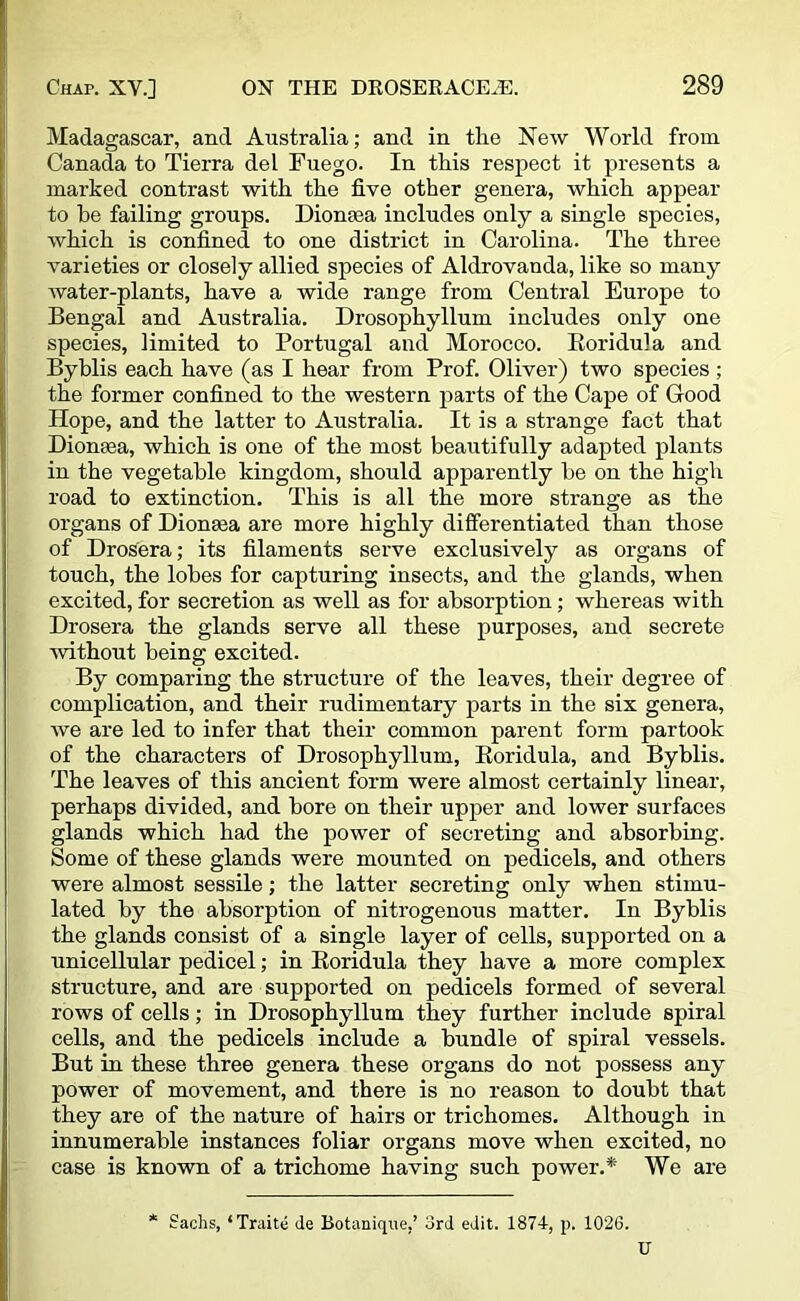 Madagascar, and Australia; and in the New World from Canada to Tierra del Fuego. In this respect it presents a marked contrast with the five other genera, which appear to he failing groups. Dionsea includes only a single species, which is confined to one district in Carolina. The three varieties or closely allied species of Aldrovanda, like so many water-plants, have a wide range from Central Europe to Bengal and Australia. Drosophyllum includes only one species, limited to Portugal and Morocco. Roridula and Byblis each have (as I hear from Prof. Oliver) two species ; the former confined to the western parts of the Cape of Good Hope, and the latter to Australia. It is a strange fact that Dionasa, which is one of the most beautifully adapted plants in the vegetable kingdom, should apparently be on the high road to extinction. This is all the more strange as the organs of Dionsea are more highly differentiated than those of Drosera; its filaments serve exclusively as organs of touch, the lobes for capturing insects, and the glands, when excited, for secretion as well as for absorption; whereas with Drosera the glands serve all these purposes, and secrete without being excited. By comparing the structure of the leaves, their degree of complication, and their rudimentary parts in the six genera, we are led to infer that their common parent form partook of the characters of Drosophyllum, Boridula, and Byblis. The leaves of this ancient form were almost certainly linear, perhaps divided, and bore on their upper and lower surfaces glands which had the power of secreting and absorbing. Some of these glands were mounted on pedicels, and others were almost sessile; the latter secreting only when stimu- lated by the absorption of nitrogenous matter. In Byblis the glands consist of a single layer of cells, supported on a unicellular pedicel; in Roridula they have a more complex structure, and are supported on pedicels formed of several rows of cells; in Drosophyllum they further include spiral cells, and the pedicels include a bundle of spiral vessels. But in these three genera these organs do not possess any power of movement, and there is no reason to doubt that they are of the nature of hairs or trichomes. Although in innumerable instances foliar organs move when excited, no case is known of a trichome having such power.* We are * Sachs, ‘Traite de Botanique,’ 3rd edit. 1874, p. 1026. U