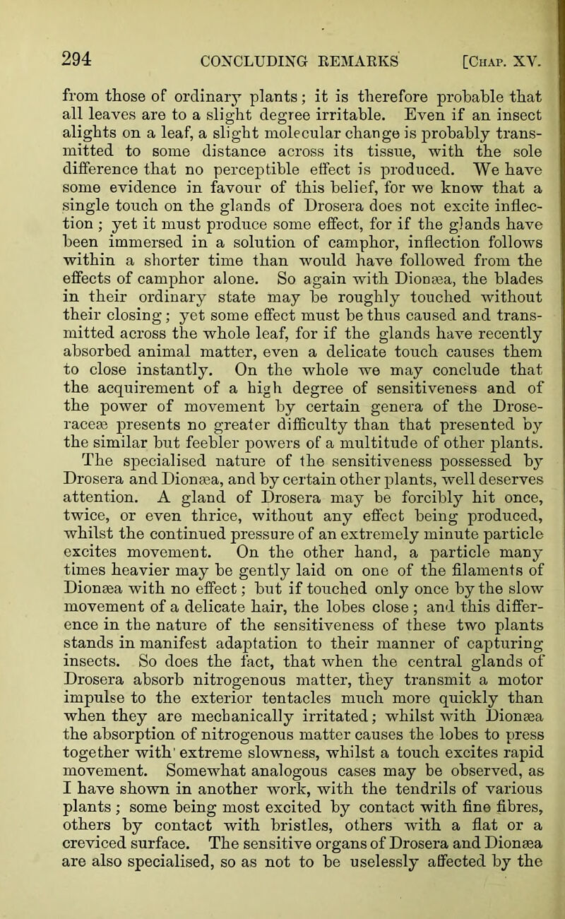 from those of ordinary plants; it is therefore probable that all leaves are to a slight degree irritable. Even if an insect alights on a leaf, a slight molecular change is probably trans- mitted to some distance across its tissue, with the sole difference that no perceptible effect is produced. We have some evidence in favour of this belief, for we know that a single touch on the glands of Drosera does not excite inflec- tion ; yet it must produce some effect, for if the glands have been immersed in a solution of camphor, inflection follows within a shorter time than would have followed from the effects of camphor alone. So again with Dionaea, the blades in their ordinary state may be roughly touched without their closing; yet some effect must be thus caused and trans- mitted across the whole leaf, for if the glands have recently absorbed animal matter, even a delicate touch causes them to close instantly. On the whole we may conclude that the acquirement of a high degree of sensitiveness and of the power of movement by certain genera of the Drose- raceae presents no greafer difficulty than that presented by the similar but feebler powers of a multitude of other plants. The specialised nature of the sensitiveness possessed by Drosera and Dionasa, and by certain other plants, well deserves attention. A gland of Drosera may be forcibly hit once, twice, or even thrice, without any effect being produced, whilst the continued pressure of an extremely minute particle excites movement. On the other hand, a particle many times heavier may be gently laid on one of the filaments of Dionasa with no effect; but if touched only once by the slow movement of a delicate hair, the lobes close ; and this differ- ence in the nature of the sensitiveness of these two plants stands in manifest adaptation to their manner of capturing- insects. So does the fact, that when the central glands of Drosera absorb nitrogenous matter, they transmit a motor impulse to the exterior tentacles much more quickly than when they are mechanically irritated; whilst with Dionasa the absorption of nitrogenous matter causes the lobes to press together with' extreme slowness, whilst a touch excites rapid movement. Somewhat analogous cases may be observed, as I have shown in another work, with the tendrils of various plants ; some being most excited by contact with fine fibres, others by contact with bristles, others with a flat or a creviced surface. The sensitive organs of Drosera and Dionaea are also specialised, so as not to be uselessly affected by the