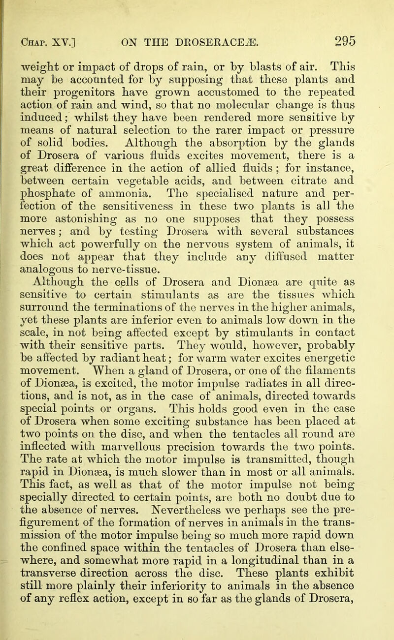 weight or impact of drops of rain, or by blasts of air. This may be accounted for by supposing that these plants and their progenitors have grown accustomed to the repeated action of rain and wind, so that no molecular change is thus induced; whilst they have been rendered more sensitive by means of natural selection to the rarer impact or pressure of solid bodies. Although the absorption by the glands of Drosera of various fluids excites movement, there is a great difference in the action of allied fluids ; for instance, between certain vegetable acids, and between citrate and phosphate of ammonia. The specialised nature and per- fection of the sensitiveness in these two plants is all the more astonishing as no one supposes that they possess nerves; and by testing Drosera with several substances which act powerfully on the nervous system of animals, it does not appear that they include any diffused matter analogous to nerve-tissue. Although the cells of Drosera and Dionaea are quite as sensitive to certain stimulants as are the tissues which surround the terminations of the nerves in the higher animals, yet these plants are inferior even to animals low down in the scale, in not being affected except by stimulants in contact with their sensitive parts. They would, however, probably be affected by radiant heat; for warm water excites energetic movement. When a gland of Drosera, or one of the filaments of Dionaea, is excited, the motor impulse radiates in all direc- tions, and is not, as in the case of animals, directed towards special points or organs. This holds good even in the case of Drosera when some exciting substance has been placed at two points on the disc, and when the tentacles all round are inflected with marvellous precision towards the two points. The rate at which the motor impulse is transmitted, though rapid in Dionasa, is much slower than in most or all animals. This fact, as well as that of the motor impulse not being specially directed to certain points, are both no doubt due to the absence of nerves. Nevertheless we perhaps see the pre- figurement of the formation of nerves in animals in the trans- mission of the motor impulse being so much more rapid down the confined space within the tentacles of Drosera than else- where, and somewhat more rapid in a longitudinal than in a transverse direction across the disc. These plants exhibit still more plainly their inferiority to animals in the absence of any reflex action, except in so far as the glands of Drosera,