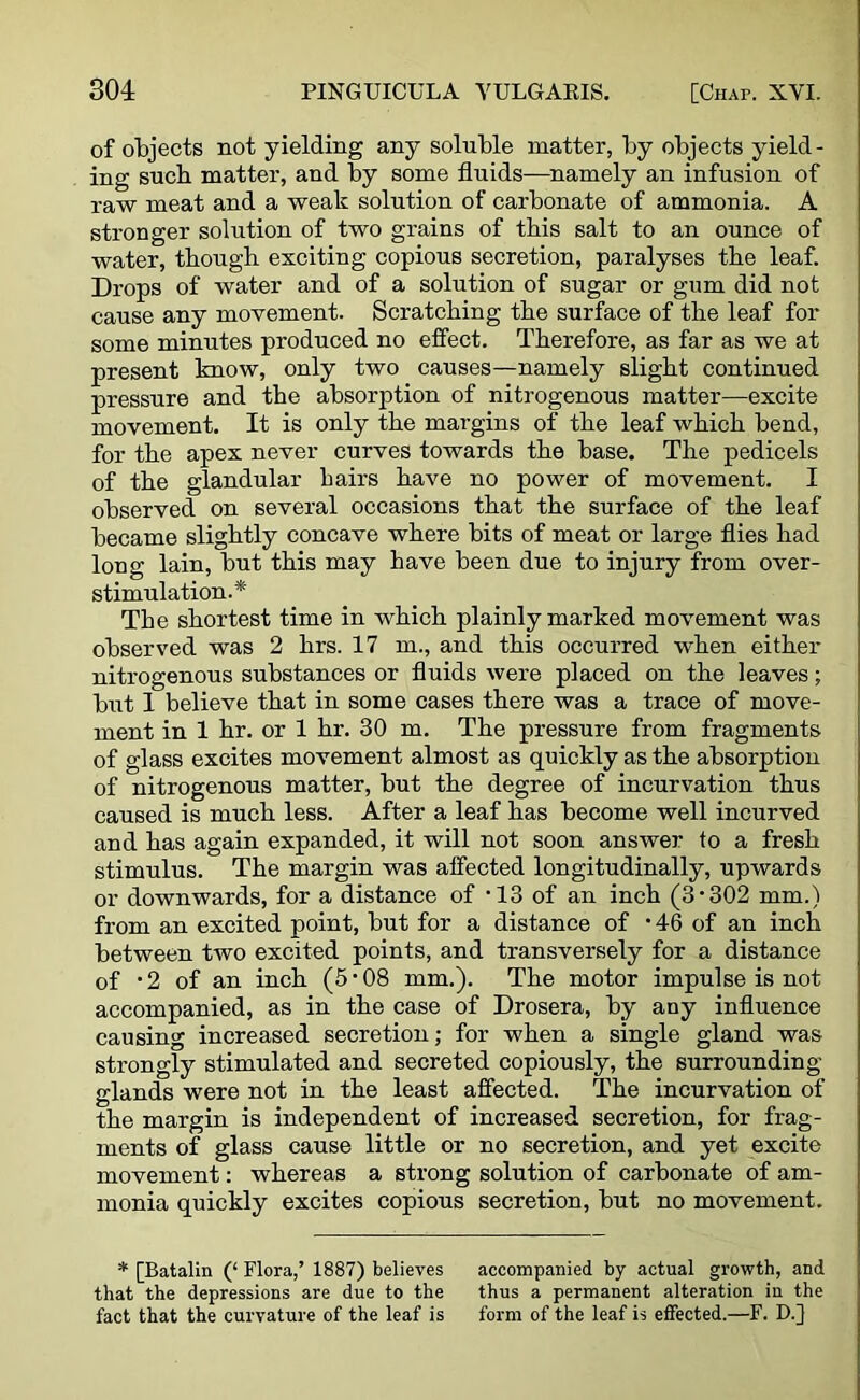 of objects not yielding any soluble matter, by objects yield- ing such matter, and by some fluids—namely an infusion of raw meat and a weak solution of carbonate of ammonia. A stronger solution of two grains of this salt to an ounce of water, though exciting copious secretion, paralyses the leaf. Drops of water and of a solution of sugar or gum did not cause any movement. Scratching the surface of the leaf for some minutes produced no effect. Therefore, as far as we at present know, only two causes—namely slight continued pressure and the absorption of nitrogenous matter—excite movement. It is only the margins of the leaf which bend, for the apex never curves towards the base. The pedicels of the glandular hairs have no power of movement. I observed on several occasions that the surface of the leaf became slightly concave where bits of meat or large flies had long lain, but this may have been due to injury from over- stimulation.* The shortest time in which plainly marked movement was observed was 2 hrs. 17 m., and this occurred when either nitrogenous substances or fluids were placed on the leaves; but I believe that in some cases there was a trace of move- ment in 1 hr. or 1 hr. 30 m. The pressure from fragments of glass excites movement almost as quickly as the absorption of nitrogenous matter, but the degree of incurvation thus caused is much less. After a leaf has become well incurved and has again expanded, it will not soon answer to a fresh stimulus. The margin was affected longitudinally, upwards or downwards, for a distance of ‘13 of an inch (3-302 mm.) from an excited point, but for a distance of • 46 of an inch between two excited points, and transversely for a distance of • 2 of an inch (5 • 08 mm.). The motor impulse is not accompanied, as in the case of Drosera, by any influence causing increased secretion; for when a single gland was strongly stimulated and secreted copiously, the surrounding glands were not in the least affected. The incurvation of the margin is independent of increased secretion, for frag- ments of glass cause little or no secretion, and yet excite movement: whereas a strong solution of carbonate of am- monia quickly excites copious secretion, but no movement. * [Batalin (‘ Flora,’ 1887) believes accompanied by actual growth, and that the depressions are due to the thus a permanent alteration in the fact that the curvature of the leaf is form of the leaf is effected.—F. D.J