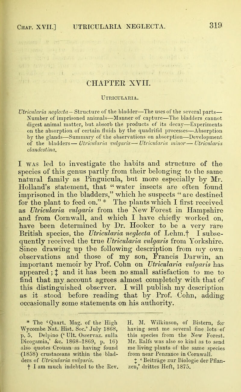 Chap. XVII.] UTRICULARIA XEGLECTA. CHAPTER XVII. Utricularia. Utricularia neglecta—Structure of the bladder—The uses of the several parts— Number of imprisoned animals—Manner of capture—The bladders cannot digest animal matter, but absorb the products of its decay—Experiments on the absorption of certain fluids by the quadrifid processes—Absorption by the glands—Summary of the observations on absorption—-Development of the bladders—Utricularia vulgaris—Utricularia minoi Utricularia clandestina. I was led to investigate the habits and structure of the species of this genus partly from their belonging to the same natural family as Pinguicula, but more especially by Mr. Holland’s statement, that “ water insects are often found imprisoned in the bladders,” which he suspects “ are destined for the plant to feed on.” * The plants which I first received as Utricularia vulgaris from the New Forest in Hampshire and from Cornwall, and which I have chiefly worked on, have been determined by Dr. Hooker to be a very rare British species, the Utricularia neglecta of Lehm.f I subse- quently received the true Utricularia vulgaris from Yorkshire. Since drawing up the following description from my own observations and those of my son, Francis Darwin, an important memoir by Prof. Cohn on Utricularia vulgaris has appeared; J and it has been no small satisfaction to me to find that my account agrees almost completely with that of this distinguished observer. I will publish my description as it stood before reading that by Prof. Cohn, adding occasionally some statements on his authority. * The ‘ Quart. Mag. of the High Wycombe Nat. Hist. Soc.’ July 1868, p. 5. Delpino (‘ Ult. Osservaz. sulla Dicogamia,’ &c. 1868-1869, p. 16) also quotes Crouan as having found (1858) crustaceans within the blad- ders of Utricularia vulgaris. f I am much indebted to the Rev. H. M. Wilkinson, of Bistern, for having sent me several fine lots of this species from the New Forest. Mr. Ralfs was also so kind as to send me living plants of the same species from near Penzance in Cornwall. + ‘ Beitriige zur Biologie der Pflan- zen,’ drittes Heft, 1875.