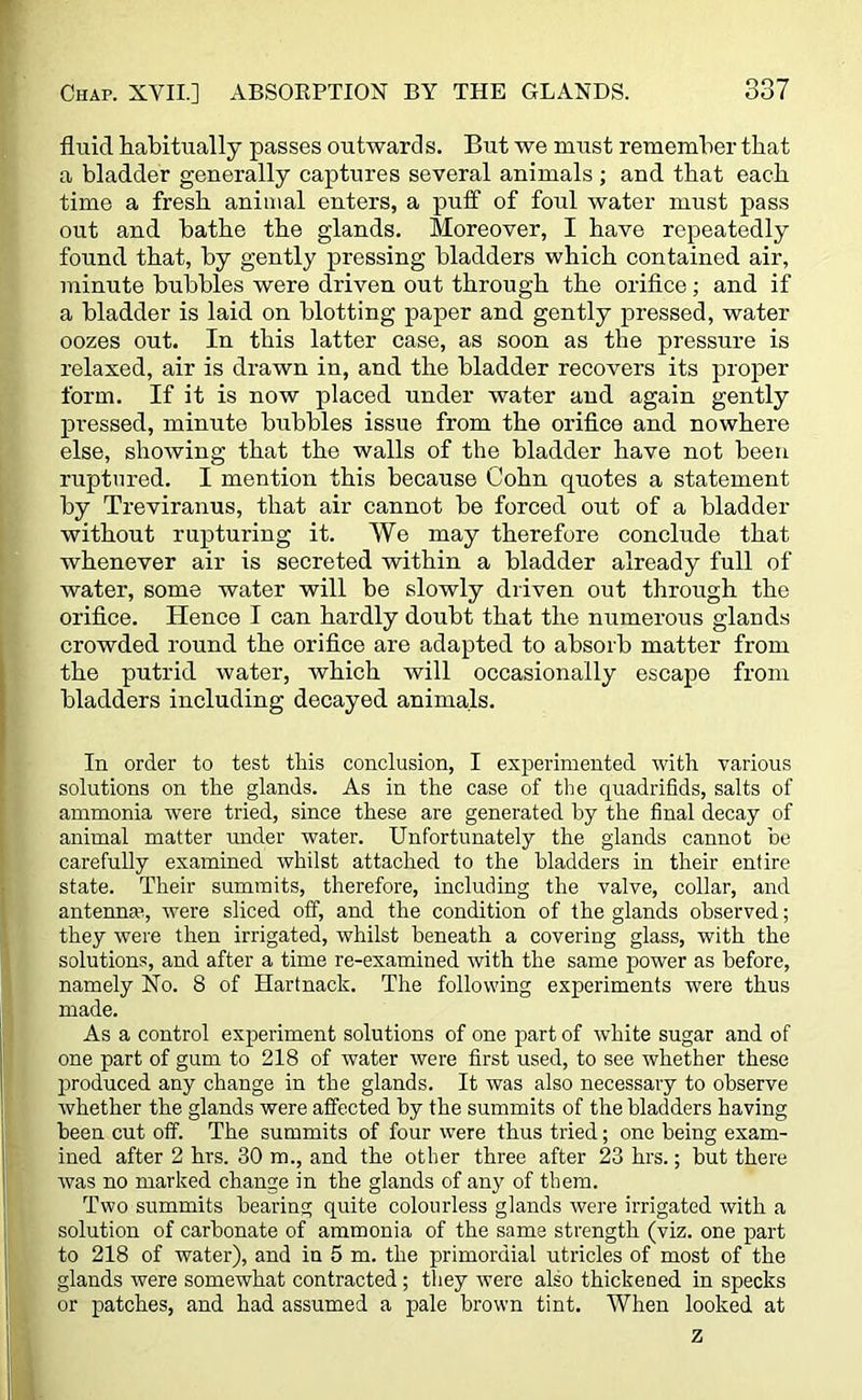 fluid habitually passes outwards. But we must remember that a bladder generally captures several animals ; and that each time a fresh animal enters, a puff of foul water must pass out and bathe the glands. Moreover, I have repeatedly found that, by gently pressing bladders which contained air, minute bubbles were driven out through the orifice; and if a bladder is laid on blotting paper and gently pressed, water oozes out. In this latter case, as soon as the pressure is relaxed, air is drawn in, and the bladder recovers its proper form. If it is now placed under water and again gently pressed, minute bubbles issue from the orifice and nowhere else, showing that the walls of the bladder have not been ruptured. I mention this because Cohn quotes a statement by Treviranus, that air cannot be forced out of a bladder without rupturing it. We may therefore conclude that whenever air is secreted within a bladder already full of water, some water will be slowly driven out through the orifice. Hence I can hardly doubt that the numerous glands crowded round the orifice are adapted to absorb matter from the putrid water, which will occasionally escape from bladders including decayed animals. In order to test this conclusion, I experimented with various solutions on the glands. As in the case of the quadrifids, salts of ammonia were tried, since these are generated by the final decay of animal matter under water. Unfortunately the glands cannot be carefully examined whilst attached to the bladders in their entire state. Their summits, therefore, including the valve, collar, and antenna?, were sliced off, and the condition of the glands observed; they were then irrigated, whilst beneath a covering glass, with the solutions, and after a time re-examined with the same power as before, namely No. 8 of Hartnack. The following experiments were thus made. As a control experiment solutions of one part of white sugar and of one part of gum to 218 of water Avere first used, to see Avhether these produced any change in the glands. It was also necessary to observe Avhether the glands were affected by the summits of the bladders having been cut off. The summits of four were thus tried; one being exam- ined after 2 hrs. 30 m., and the other three after 23 hrs.; but there Avas no marked change in the glands of any of them. Two summits bearing quite colourless glands Avere irrigated Avith a solution of carbonate of ammonia of the same strength (viz. one part to 218 of water), and in 5 m. the primordial utricles of most of the glands Avere somewhat contracted; they Avere also thickened in specks or patches, and had assumed a pale brown tint. When looked at z