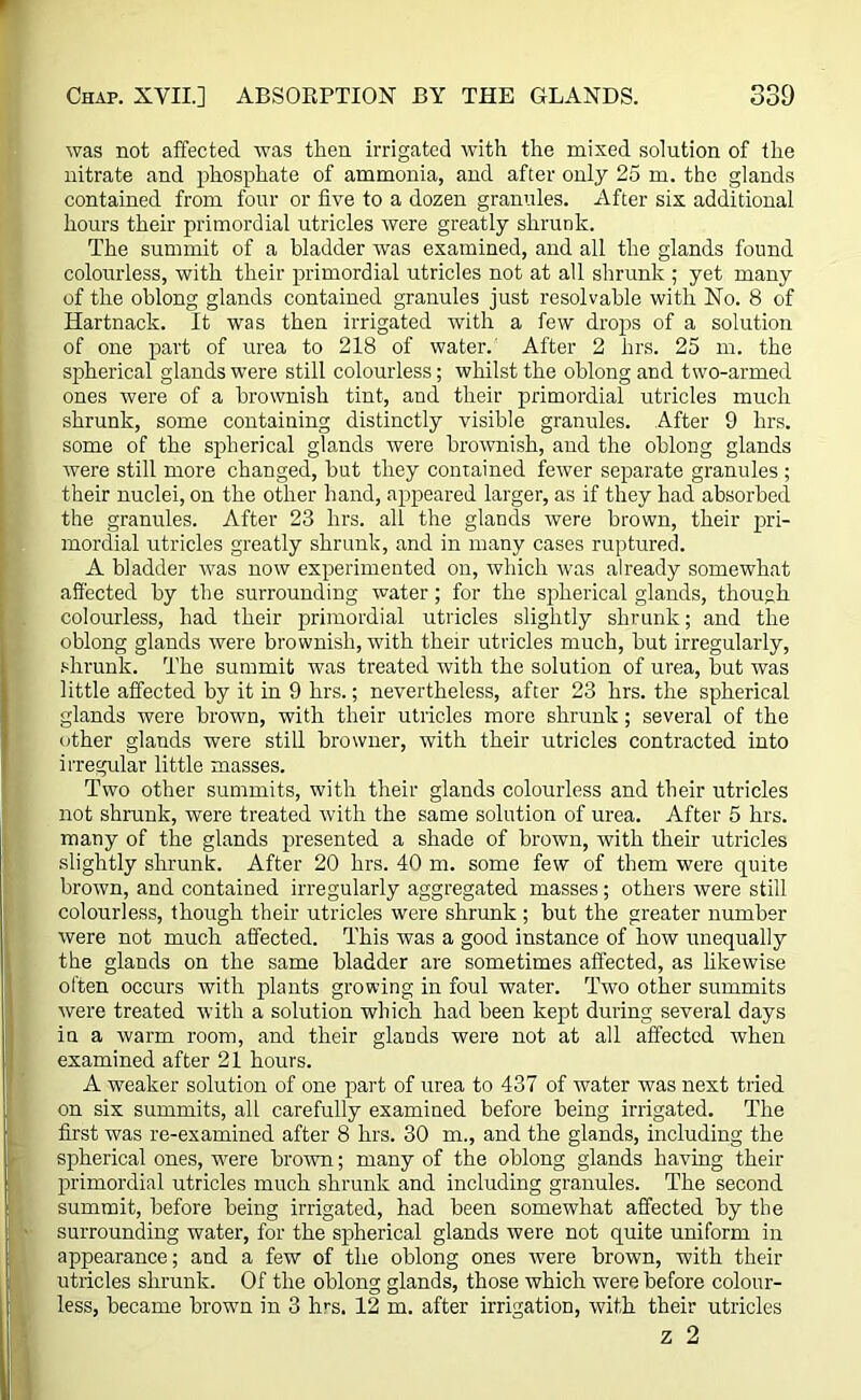 was not affected was then irrigated with the mixed solution of the nitrate and phosphate of ammonia, and after only 25 m. the glands contained from four or five to a dozen granules. After six additional hours their primordial utricles were greatly shrunk. The summit of a bladder was examined, and all the glands found colourless, with their primordial utricles not at all shrunk ; yet many of the oblong glands contained granules just resolvable with No. 8 of Hartnack. It was then irrigated with a few drops of a solution of one part of urea to 218 of water. After 2 hrs. 25 m. the spherical glands were still colourless; whilst the oblong and two-armed ones were of a brownish tint, and their primordial utricles much shrunk, some containing distinctly visible granules. After 9 hrs. some of the spherical glands were brownish, and the oblong glands were still more changed, but they contained fewer separate granules ; their nuclei, on the other hand, appeared larger, as if they had absorbed the granules. After 23 hrs. all the glands were brown, their pri- mordial utricles greatly shrunk, and in many cases ruptured. A bladder was now experimented on, which was already somewhat affected by the surrounding water; for the spherical glands, though colourless, had their primordial utricles slightly shrunk; and the oblong glands were brownish, with their utricles much, but irregularly, shrunk. The summit was treated with the solution of urea, but was little affected by it in 9 hrs.; nevertheless, after 23 hrs. the spherical glands were brown, with their utricles more shrunk; several of the other glands were still browner, with their utricles contracted into irregular little masses. Two other summits, with their glands colourless and their utricles not shrunk, were treated with the same solution of urea. After 5 hrs. many of the glands presented a shade of brown, with their utricles slightly shrunk. After 20 hrs. 40 m. some few of them were quite brown, and contained irregularly aggregated masses; others were still colourless, though their utricles were shrunk ; but the greater number were not much affected. This was a good instance of how unequally the glands on the same bladder are sometimes affected, as likewise often occurs with plants growing in foul water. Two other summits were treated with a solution which had been kept during several days in a warm room, and their glands were not at all affected when examined after 21 hours. A weaker solution of one part of urea to 437 of water was next tried on six summits, all carefully examined before being irrigated. The first was re-examined after 8 hrs. 30 m., and the glands, including the spherical ones, were brown; many of the oblong glands having their primordial utricles much shrunk and including granules. The second summit, before being irrigated, had been somewhat affected by the surrounding water, for the spherical glands were not quite uniform in appearance; and a few of the oblong ones were brown, with their utricles shrunk. Of the oblong glands, those which were before colour- less, became brown in 3 hm. 12 m. after irrigation, with their utricles z 2