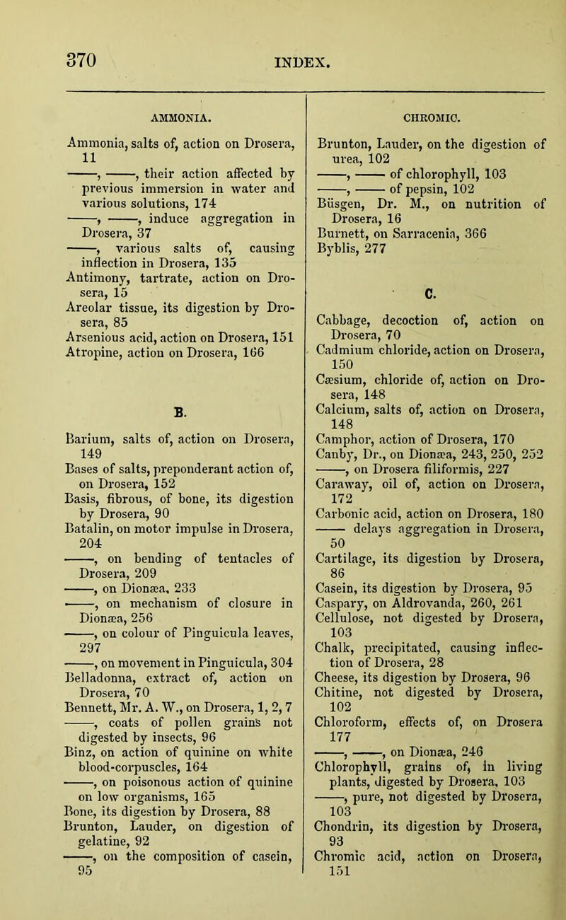 AMMONIA. Ammonia, salts of, action on Drosera, 11 , , their action affected by previous immersion in water and various solutions, 174 , , induce aggregation in Drosera, 37 , various salts of, causing inflection in Drosera, 135 Antimony, tartrate, action on Dro- sera, 15 Areolar tissue, its digestion by Dro- sera, 85 Arsenious acid, action on Drosera, 151 Atropine, action on Drosera, 106 B. Barium, salts of, action on Drosera, 149 Bases of salts, preponderant action of, on Drosera, 152 Basis, fibrous, of bone, its digestion by Drosera, 90 Batalin, on motor impulse in Drosera, 204 , on bending of tentacles of Drosera, 209 , on Dionaa. 233 -, on mechanism of closure in Dionaa, 256 , on colour of Pinguicula leaves, 297 , on movement in Pinguicula, 304 Belladonna, extract of, action on Drosera, 70 Bennett, Mr. A. W., on Drosera, 1, 2,7 , coats of pollen grains not digested by insects, 96 Binz, on action of quinine on white blood-corpuscles, 164 , on poisonous action of quinine on low organisms, 165 Bone, its digestion by Drosera, 88 Brunton, Lauder, on digestion of gelatine, 92 , on the composition of casein, 95 CHROMIC. Brunton, Lauder, on the digestion of urea, 102 , of chlorophyll, 103 , of pepsin, 102 Biisgen, Dr. M., on nutrition of Drosera, 16 Burnett, on Sarracenia, 366 Byblis, 277 C. Cabbage, decoction of, action on Drosera, 70 Cadmium chloride, action on Drosera, 150 Casium, chloride of, action on Dro- sera, 148 Calcium, salts of, action on Drosera, 148 Camphor, action of Drosera, 170 Canby, Dr., on Dionaa, 243, 250, 252 , on Drosera filiformis, 227 Caraway, oil of, action on Drosera, 172 Carbonic acid, action on Drosera, 180 delays aggregation in Drosera, 50 Cartilage, its digestion by Drosera, 86 Casein, its digestion by Drosera, 95 Caspary, on Aldrovanda, 260, 261 Cellulose, not digested by Drosera, 103 Chalk, precipitated, causing inflec- tion of Drosera, 28 Cheese, its digestion by Drosera, 96 Chitine, not digested by Drosera, 102 Chloroform, effects of, on Drosera 177 , , on Dionaa, 246 Chlorophyll, grains of, In living plants, digested by Drosera, 103 , pure, not digested by Drosera, 103 Chondrin, its digestion by Drosera, 93 Chromic acid, action on Drosera, 151