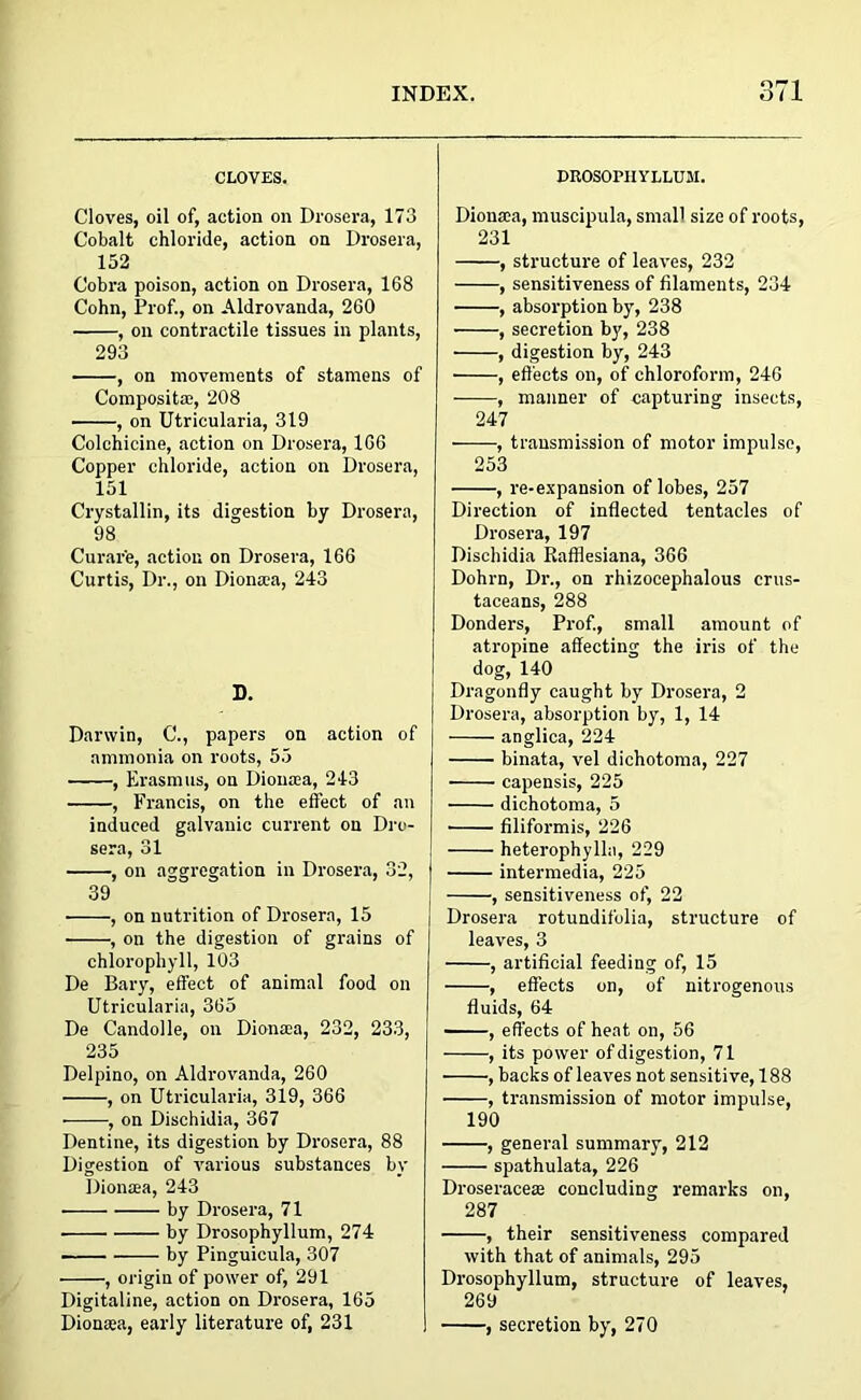 or 1 CLOVES. Cloves, oil of, action on Drosera, 173 Cobalt chloride, action on Drosera, 152 Cobra poison, action on Drosera, 168 Cohn, Prof., on Aldrovanda, 260 , on contractile tissues in plants, 293 , on movements of stamons of Composita;, 208 , on Utricularia, 319 Colchicine, action on Drosera, 166 Copper chloride, action on Drosera, 151 Crystallin, its digestion by Drosera, 98 Curare, action on Drosera, 166 Curtis, Dr., on Diontea, 243 D. Darwin, C., papers on action of ammonia on roots, 55 , Erasmus, on Diouasa, 243 , Francis, on the effect of an induced galvanic current on Dro- sera, 31 , on aggregation in Drosera, 32, 39 • , on nutrition of Drosera, 15 , on the digestion of grains of chlorophyll, 103 De Bary, effect of animal food on Utricularia, 365 De Candolle, on Diona:a, 232, 233, 235 Delpino, on Aldrovanda, 260 , on Utricularia, 319, 366 , on Dischidia, 367 Dentine, its digestion by Drosera, 88 Digestion of various substances by Dionaea, 243 by Drosera, 71 by Drosophyllum, 274 by Pinguicula, 307 , origin of power of, 291 Digitaline, action on Drosera, 165 Dionaea, early literature of, 231 DROSOPHYLLUM. Dionaea, muscipula, small size of roots, 231 , structure of leaves, 232 , sensitiveness of filaments, 234 , absorption by, 238 , secretion by, 238 , digestion by, 243 , effects on, of chloroform, 246 , manner of capturing insects, 247 , transmission of motor impulse, 253 , re-expansion of lobes, 257 Direction of inflected tentacles of Drosera, 197 Dischidia Rafflesiana, 366 Dohrn, Dr., on rhizocephalous crus- taceans, 288 Donders, Prof., small amount of atropine affecting the iris of the dog, 140 Dragonfly caught by Drosera, 2 Drosera, absorption by, 1, 14 anglica, 224 binata, vel dichotoma, 227 capensis, 225 dichotoma, 5 • filiformis, 226 heterophylln, 229 intermedia, 225 , sensitiveness of, 22 Drosera rotundifolia, structure of leaves, 3 , artificial feeding of, 15 , effects on, of nitrogenous fluids, 64 , effects of heat on, 56 , its power of digestion, 71 , backs of leaves not sensitive, 188 , transmission of motor impulse, 190 , general summary, 212 spathulata, 226 Droseraceae concluding remarks on, 287 , their sensitiveness compared with that of animals, 295 Drosophyllum, structure of leaves, 269 , secretion by, 270