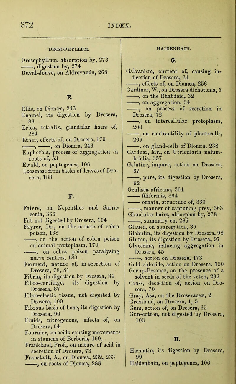 DEOSOPHYLLUM. Drosophyllum, absorption by, 273 , digestion by, 274 Duval-Jouve, on Aldrovanda, 2G8 E. Ellis, on Dionaea, 243 Enamel, its digestion by Drosera, 88 Erica, tetralix, glandular hairs of, 284 Ether, effects of, on Drosera, 179 , , on Dionaea, 246 Euphorbia, process of aggregation in roots of, 53 Ewald, on peptogenes, 106 Exosmose from backs of leaves of Dro- sera, 188 F. Faivre, on Nepenthes and Sarra- cenia, 366 Fat not digested by Drosera, 104 Fayrer, Dr., on the nature, of cobra poison, 168 , on the action of cobra poison on animal protoplasm, 170 , on cobra poison paralysing nerve centres, 183 Ferment, nature of, in secretion of Drosera, 78, 81 Fibrin, its digestion by Drosera, 84 Fibro-cartilage, its digestion by Drosera, 87 Fibro-elastic tissue, not digested by Drosera, 100 Fibrous basis of bone, its digestion by Drosera, 90 Fluids, nitrogenous, effects of, on Drosera, 64 Fournier, on acids causing movements in stamens of Berberis, 160, Frankland, Prof., on nature of acid in secretion of Drosera, 73 Fraustadt, A., on Dionaea, 232, 233 , on roots of Dionaea, 288 HAIDENIIAIN. G. Galvanism, current of, causing in- flection of Drosera, 31 , effects of, on Dionaea, 256 Gardiner, W., on Drosera dichotoma, 5 , on the Pihabdoid, 32 , on aggregation, 34 , on process of secretion in Drosera, 72 , on intercellular protoplasm, 200 , on contractility of plant-cells, 209 , on gland-cells of Dionaea, 238 Gardner, Mr., on Utricularia nelum- bifolia, 357 Gelatine, impure, action on Drosera, 67 , pure, its digestion by Drosera, 92 Genlisea africana, 364 filiformis, 364 ornata, structure of, 360 ——, manner of capturing prey, 363 Glandular hairs, absorpion by, 278 , summary on, 285 Glauer, on aggregation, 39 Globulin, its digestion by Drosera, 98 Gluten, its digestion by Drosera, 97 Glycerine, inducing aggregation in Drosera, 45 , action on Drosera, 173 Gold chloride, action on Drosera, 150 Gorup-Besanez, on the presence of a solvent in seeds of the vetch, 292 Grass, decoction of, action on Dro- sera, 70 Gray, Asa, on the Droseraeeae, 2 Greenland, on Drosera, 1, 5 Gum, action of, on Drosera, 65 Gun-cotton, not digested by Drosera, 103 H. Haematin, its digestion by Drosera, 99 Haidenhain, on peptogenes, 106