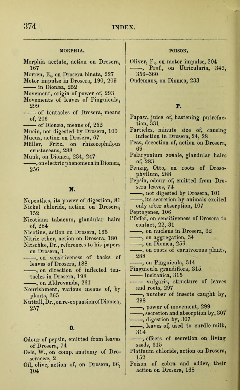 MORPHIA. Morphia acetate, action on Drosera, 167 Morren, E., on Drosera binata, 227 Motor impulse in Drosera, 190, 209 in Dionaea, 252 Movement, origin of power of, 293 Movements of leaves of Pinguicula, 299 of tentacles of Drosera, means of, 206 of Dionaea, means of, 252 Mucin, not digested by Drosera, 100 Mucus, action on Drosera, 67 Miiller, Fritz, on rhizocephalous crustaceans, 288 Munk, on Diomea, 234, 247 , on electric phenomena in Dionasa, 256 N. Nepenthes, its power of digestion, 81 Nickel chloride, action on Drosera, 152 Nicotiana tabacum, glandular hairs of, 284 Nicotine, action on Drosera, 165 Nitric ether, action on Drosera, 180 Nitschke, Dr., references to his papers on Drosera, 1 , on sensitiveness of backs of leaves of Drosera, 188 , on direction of inflected ten- tacles in Drosera, 198 , on Aldrovanda, 261 Nourishment, various means of, by plants, 365 Nuttall, Dr., on re-expansion of Dionaea, 257 0. Odour of pepsin, emitted from leaves of Drosera, 74 Oels, W., on comp, anatomy of Dro- seraceae, 2 Oil, olive, action of, on Drosera, 66, 104 POISON. Oliver, F., on motor impulse, 204 , Prof., on Utricularia, 349, 356-360 Oudemans, on Dionasa, 233 P. Papaw, juice of, hastening putrefac- tion, 331 Particles, minute size of, causing inflection in Drosera, 24, 28 Peas, decoction of, action on Drosera, 69 Pelargonium zonale, glandular hairs of, 283 Penzig, Otto, on roots of Droso- phyllum, 288 Pepsin, odour of, emitted from Dro- sera leaves, 74 , not digested by Drosera, 101 , its secretion by animals excited only after absorption, 107 Peptogenes, 106 Pfeffer, on sensitiveness of Drosera to contact, 22, 31 , on nucleus in Drosera, 32 , on aggregation, 34 ■, on Dionaea, 256 , on roots of carnivorous plants, 288 , on Pinguicula, 314 Pinguicula grandiflora, 315 lusitanica, 315 vulgaris, structure of leaves and roots, 297 , number of insects caught by, 298 , power of movement, 299 , secretion and absorption by, 307 , digestion by, 307 , leaves of, used to curdle milk, 314 , effects of secretion on living seeds, 315 Platinum chloride, action on Drosera, 152 Poison of cobra and adder, their action on Drosera, 168