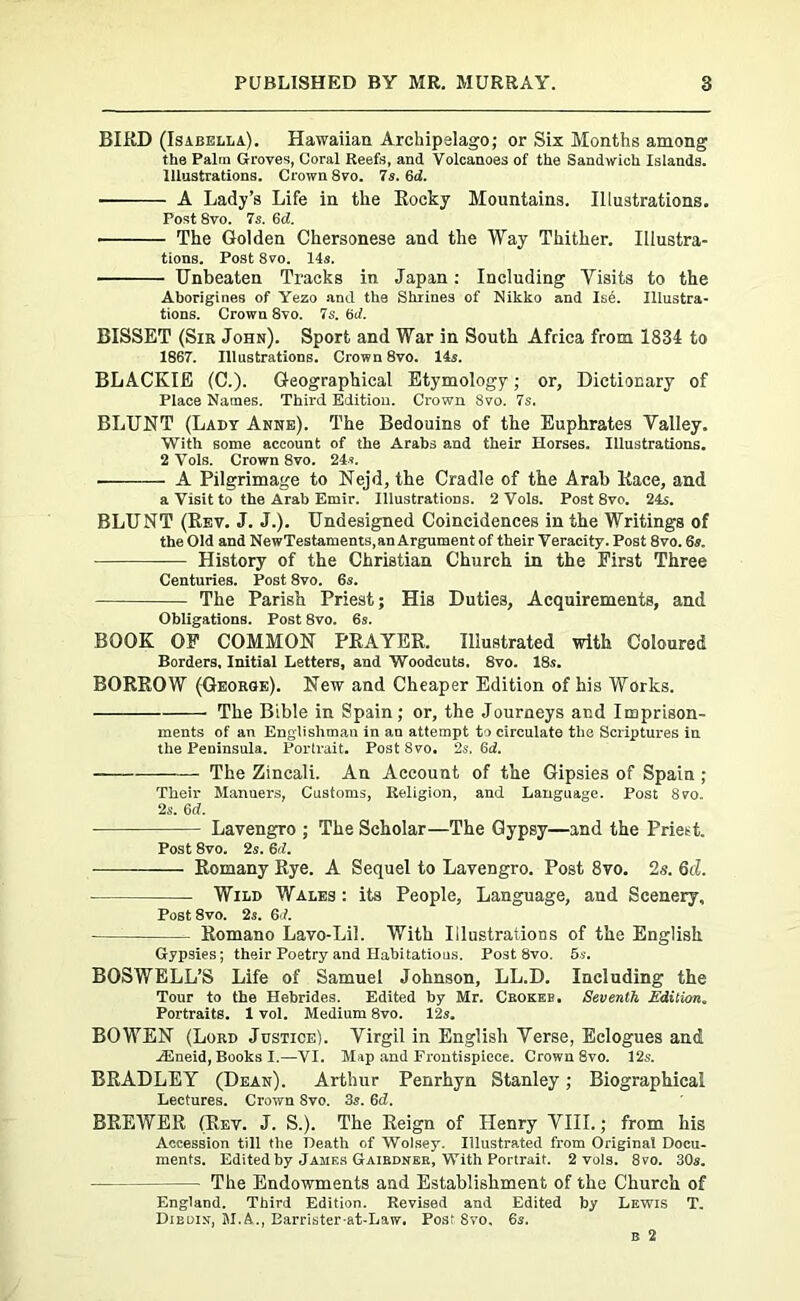 BIRD (Isabella). Hawaiian Archipelago; or Six Months among the Palin Groves, Coral Reefs, and Volcanoes of the Sandwich Islands. Illustrations. Crown Svo. 7s. 6d. ■ A Lady’s Life in the Rocky Mountains. Illustrations. Post 8vo. 7s. Gd. • The Golden Chersonese and the Way Thither. Illustra- tions. Post Svo. 14s. Unbeaten Tracks in Japan: Including Visits to the Aborigines of Yezo and the Shrines of Nikko and Ise. Illustra- tions. Crown 8yo. 7s. Gd. BISSET (Sir John). Sport and War in South Africa from 1834 to 1867. Illustrations. Crown 8vo. 14s. BLACKIE (C.). Geographical Etymology; or, Dictionary of Place Names. Third Edition. Crown Svo. 7s. BLUNT (Lady Anne). The Bedouins of the Euphrates Valley. With some account of the Arabs and their Horses. Illustrations. 2 Vols. Crown 8vo. 24*. ■ A Pilgrimage to Nejd, the Cradle of the Arab Race, and a Visit to the Arab Emir. Illustrations. 2 Vols. Post 8vo. 24s. BLUNT (Rev. J. J.). Undesigned Coincidences in the Writings of the Old and NewTestaments,an Argument of their Veracity. Post 8vo. 6s. History of the Christian Church in the First Three Centuries. Post 8vo. 6s. The Parish Priest; His Duties, Acquirements, and Obligations. Post 8vo. 6s. BOOK OF COMMON PRAYER. Illustrated with Coloured Borders, Initial Letters, and Woodcuts. 8vo. 18s. BORROW (George). New and Cheaper Edition of his Works. The Bible in Spain; or, the Journeys ar.d Imprison- ments of an Englishman in an attempt to circulate the Scriptures in the Peninsula. Portrait. Post Svo. 2s. Gd. The Zincali. An Account of the Gipsies of Spain ; Their Manners, Customs, Religion, and Language. Post 8vo. 2s. 6<f. Lavengro ; The Scholar—The Gypsy—and the Priett. Post 8vo. 2s. Gd. Romany Rye. A Sequel to Lavengro. Post 8vo. 2s. 6d. Wild Wales : its People, Language, and Scenery, Post 8vo. 2s. 61. Romano Lavo-Lil. With Illustrations of the English Gypsies; their Poetry and Habitations. Post Svo. 5s. BOSWELL’S Life of Samuel Johnson, LL.D. Including the Tour to the Hebrides. Edited by Mr. Cbokeb. Seventh Edition„ Portraits. 1 vol. Medium 8vo. 12s. BOWEN (Lord Justice). Virgil in English Verse, Eclogues and iEneid, Books I.—VI. Map and Frontispiece. Crown 8vo. 12s. BRADLEY (Dean). Arthur Penrhyn Stanley; Biographical Lectures. Crown Svo. 3s. 6cZ. BREWER (Rev. J. S.). The Reign of Henry VIII.; from his Accession till the Death of Wolsey. Illustrated from Original Docu- ments. Edited by James Gaiednee, With Portrait. 2 vols. 8vo. 30s. — The Endowments and Establishment of the Church of England. Third Edition. Revised and Edited by Lewis T. Diedin, M.A., Barrister-at-Law. Post Svo, 6s.