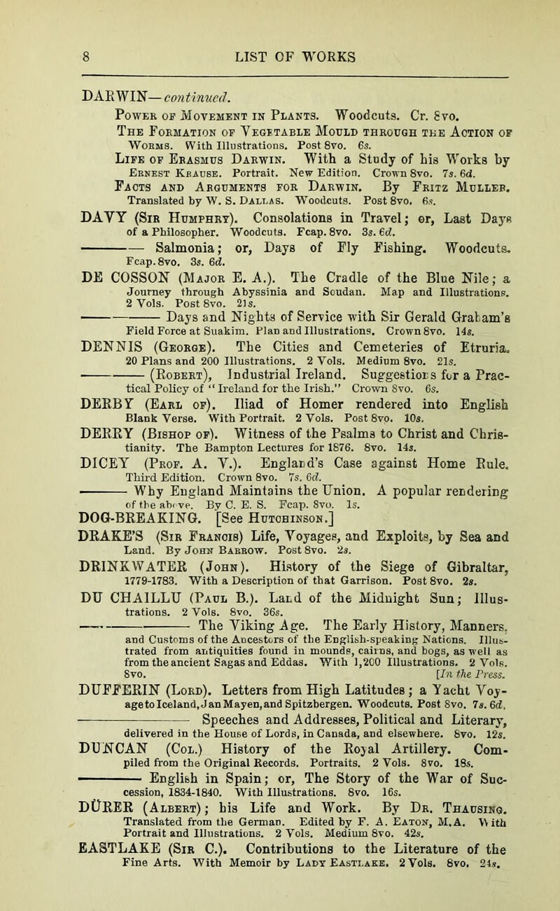 DARWIN— continued. Power of Movement in Plants. Woodcuts Cr. gvo. The Formation of Vegetable Mould through the Action of Worms. With Illustrations. Post 8vo. 6s. Life of Erasmus Darwin. With a Study of his Works by Ernest Krause. Portrait. New Edition. Crown 8vo. 7s. fid. Facts and Arguments for Darwin. By Fritz Muller. Translated by W. S. Dallas. Woodcuts. Post 8vo. 6.?. DAVY (Sir Humphry). Consolations in Travel; or, Last DayR of a Philosopher. Woodcuts. Fcap.8vo. 3s. 6d. Salmonia; or, Days of Fly Fishing. Woodcuts. Fcap.8vo. 3s. 6d. DE COSSON (Major E. A.). The Cradle of the Blue Nile; a Journey through Abyssinia and Soudan. Map and Illustrations. 2 Vols. Post 8vo. 21s. Days and Nights of Service with Six Gerald Gratam’s Field Force at Suakim. Plan and Illustrations. Crown 8vo. 14s. DENNIS (George). The Cities and Cemeteries of Etruria. 20 Plans and 200 Illustrations. 2 Vols. Medium 8vo. 21s. ■ (Robert), Industrial Ireland. Suggestions for a Prac- tical Policy of “ Ireland for the Irish.” Crown Svo. 6s. DERBY (Earl op). Iliad of Homer rendered into English Blank Verse. With Portrait. 2 Vols. Post8vo. 10s. DERRY (Bishop op). Witness of the Psalm3 to Christ and Chris- tianity. The Bampton Lectures for 1876. 8vo. 14s. DICEY (Prof. A. V.). England’s Case against Home Rule. Third Edition. Crown 8vo. 7s. 6d. ■ Why England Maintains the Union. A popular rendering of the above. By C. E. S. Fcap. Svo. Is. DOG-BREAKING. [See Hutchinson.] DRAKE’S (Sir Francis) Life, Voyages, and Exploits, by Sea and Land. By John Barrow. Post8vo. 2s. DRINKWATER (John). History of the Siege of Gibraltar, 1779-1783. With a Description of that Garrison. Post 8vo. 2s. DU CHA1LLU (Paul B.). LaLd of the Midnight Sun; Illus- trations. 2 Vols. 8vo. 36s. —, The Viking Age. The Early History, Manners. and Customs of the Ancestors of the English-speaking Nations. Illus- trated from antiquities found iu mounds, cairns, and bogs, as well as from the ancient Sagas and Eddas. With 1,2C0 Illustrations. 2 Vols. Svo. [In the Press. DUFFERIN (Lord). Letters from High Latitudes ; a Yacht Voy- age to Iceland, Jan Mayen, and Spitzbergen. Woodcuts. Post Svo. 7s. 6d, Speeches and Addresses, Political and Literary, delivered in the House of Lords, in Canada, and elsewhere. Svo. 12s. DUNCAN (Col.) History of the Rojal Artillery. Com- piled from the Original Records. Portraits. 2 Vols. 8vo. 18s. English in Spain; or. The Story of the War of Suc- cession, 1834-1840. With Illustrations. 8vo. 16s. D0RER (Albert) ; his Life and Work. By Dr. Thausing. Translated from the German. Edited by F. A. Eaton, M.A. With Portrait and Illustrations. 2 Vols. Medium 8vo. 42s. EASTLAKE (Sir C.). Contributions to the Literature of the Fine Arts. With Memoir by Lady Easti.ake. 2 Vols. 8vo. 24s.