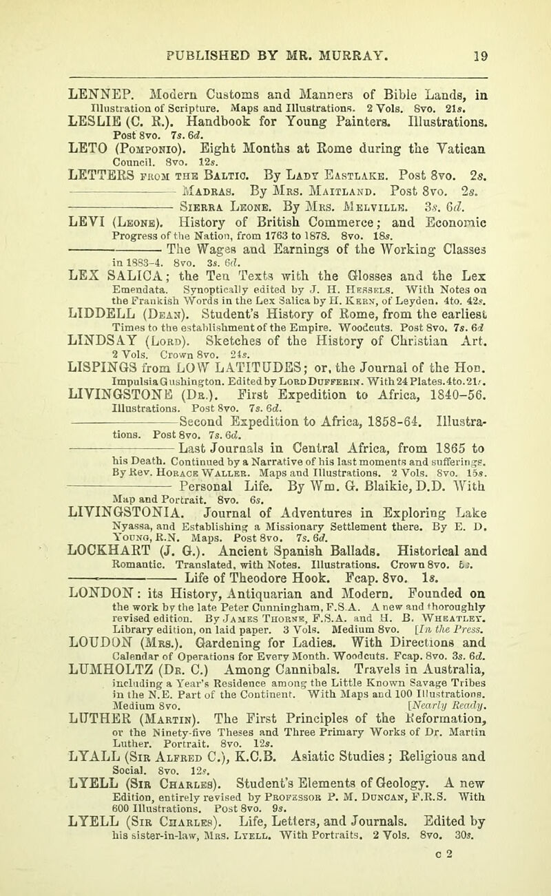 LENNEP. Modem Customs and Manners of Bible Lands, in Illustration of Scripture. Maps and Illustrations. 2 Yols. Svo. 21s. LESLIE (C. R.). Handbook for Young Painters. Illustrations. Post 8vo. 7s. (id. LETO (Pomponio). Eight Months at Rome during the Yatiean Council. Svo. 12s. LETTERS from the Baltic. By Lady Eastlake. Post Svo. 2s. - Madras. By Mas. Maitland. Post Svo. 2s. Sierra Leone. By Mrs. Melville. 3 s. 6d. LEVI (Leone). History of British Commerce; and Economic Progress of the Nation, from 1763 to 1878. 8vo. 18s. The Wages and Earnings of the Working Classes in 18S3-4. Svo. 3s. 6(1. LEX SA.LICA; the Ten. Texts with the Glosses and the Lex Emendata. Synoptical!y edited by J. II. Hebsels. With Notes on the Frankish Words in the Lex Salica by H. Kern, of Leyden. 4to. 42s. LIDDELL (Dean). Student’s History of Rome, from the earliest Times to the establishment of the Empire. Woodcuts. Post Svo. 7s.Qi LINDSAY (Lord). Sketches of the History of Christian Art. 2 Vols. Crown 8vo. 2is. LISPINGS from LOW LATITUDES; or, the Journal of the Hod. ImpulsiaGushington. Edited by Lord Duffekin. With 24 Plates. 4to. 21.'. LIVINGSTONE (Dr.). First Expedition to Africa, 1840-56. Illustrations. Post 8vo. 7s. 6d. Second Expedition to Africa, 1858-64. Illustra- tions. Post 8vo. 7s. 6d. Last Journals in Central Africa, from 1865 to his Death. Continued by a Narrative of his last moments and sufferings. By Rev. Horace Waller. Maps and Illustrations. 2 Vols. Svo. 15s. Personal Life. By Wm. G. Blaikie, D.D. With Map and Portrait. 8vo. 6s. LIVINGSTONIA. Journal of Adventures in Exploring Lake Nyassa, and Establishing a Missionary Settlement there. By E. D. Yocno, R.N. Maps. Post 8vo. 7s. 6d. LOCKHART (J. G.). Ancient Spanish Ballads. Historical and Romantic. Translated, with Notes. Illustrations. Crown 8vo. 6s. Life of Theodore Hook. Fcap. 8vo. Is. LONDON : its History, Antiquarian and Modern. Founded on the work by the late Peter Cunningham, F.S.A. A new and thoroughly revised edition. By James Thorne, F.S.A. and H. B. Wheatley. Library edition, on laid paper. 3 Vols. Medium 8vo. [In the Press. LOUDON (Mrs.). Gardening for Ladies. With Directions and Calendar of Operations for Every Month. Woodcuts. Fcap. 8vo. 3s. 6d. LUMHOLTZ (Dr. C.) Among Cannibals. Travels in Australia, including a Year’s Residence among the Little Known Savage Tribes in the N.E. Part of the Continent. With Maps aucl 100 Illustrations. Medium 8vo. [Nearly Ready. LUTHER (Martin). The First Principles of the Reformation, or the Ninety-five Theses and Three Primary Works of Dr. Martin Luther. Portrait. 8vo. 12s. LYALL (Sir Alfred C.), K.C.B. Asiatic Studies; Religious and Social. Svo. 12s. LYELL (Sir Charles). Student's Elements of Geology. A new Edition, entirely revised by Professor P. M. Duncan, F.R.S. With 600 Illustrations. Post 8vo. 9s. LYELL (Sir Charles). Life, Letters, and Journals. Edited by his sister-in-law, Mrs. Lyell. With Portraits. 2 Yols. 8vo. 30s.