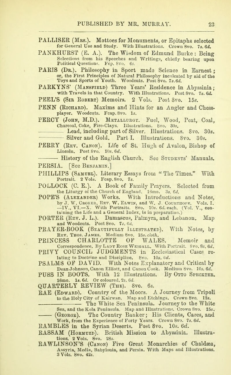 PALLISER (Mrs.). Mottoes for Monuments, or Epitaphs selected for General Use and Study. With Illustrations. Crown 8vo. 7s. 6d. PANKHURST (E. A.). The Wisdom of Edmund Burke : Being Selections from his Speeches and Writings, chiefly bearing upon Political Questions. Fcp. Svo. 6s. PARIS (Dr.). Philosophy in Sport mads Science in Earnest; or, the First Principles of Natural Philosophy inculcated by aid of the Toys and Sports of Youth. Woodcuts. Post 8vo. 7s.6d. PARKYNS’ (Mansfield) Three Years’ Residence in Abyssinia; with Travels in that Country. With Illustrations. Post 8vo. 7s. 6d. PEEL’S (Sir Robert) Memoirs. 2 Yols. Post 8vo. 15s. PENN (Richard). Maxims and Hints for an Angler and Chess- player. Woodcuts. Fcap. 8vo. Is. PERCY (John, M.D.). Metallurgy. Fuel, Wood, Peat, Coal, Charcoal, Coke, Fire-Clays. Illustrations. 8vo. 30s. Lead, including part of Silver. Illustrations. 8vo. 30s. Silver and Gold. Part I. Illustrations. 8vo. 30«. PERRY (Rev. Canon). Life of St. Hugh of Avalon, Bishop of Lincoln. Post Svo. 10s. 6d. History of the English Church. See Students’ Manuals. PERSIA. [See Benjamin.] PHILLIPS (Samuel). Literary Essays from “ The Times.” With Portrait. 2 Vols. Fcap.8vo. 7s. POLLOCK (C. E.). A Book of Family Prayers. Selected from the Liturgy of the Church of England. 16mo. 3s. 6d. POPE’S (Alexander) Works. With Introductions and Notes, by J. W. Croker, Rev. W. Elwin, and W. J. Courthope. Vols. I. —IV., VI.—X. With Portraits. 8vo. 10s. 6d. each. (Vol. V., con- taining the Life and a General Index, is in preparation.) PORTER (Rev. J. L.). Damascus, Palmyra, and Lebanon. Map and Woodcuts. Post8vo. 7s. (id. PRAYER-BOOK (Beautifully Illustrated). With Notes, by Rev. Thos. James. Medium 8vo. 18s.cloth. PRINCESS CHARLOTTE OF WALES. Memoir and Correspondence. By Lady Rose Weigall. With Portrait. Svo. 8s. (id. PRIVY COUNCIL JUDGMENTS in Ecclesiastical Cases re- lating to Doctrine and Discipline. Svo. 10s. bd. PSALMS OF DAVID. With Notes Explanatory and Critical by Dean Johnson, Canon Elliott, and Canon Cook. Medium Svo. 10s. Qd. PUSS IN BOOTS. With 12 Illustrations. By Otto Speckter. 16mo. Is. 6d. Or coloured, 2s. 6d. QUARTERLY REVIEW (The). 8vo. 6s. RA.E (Edward). Country of the Moors. A Journey from Tripoli to the Holy City of Kairwan. Map and Etchings. Crown 8vo. 12s. The White Sea Peninsula. Journey to the White Sea, and the Kola Peninsula. Map and Illustrations. Crown Svo. 15s. (George). The Country Banker; His Clients, Cares, and Work, from the Experience of Forty Years. Crown 8vo. 7s.6d. RAMBLES in the Syrian Deserts. Post 8vo. 10s. 6d. RASSAM (Hormuzd). British Mission to Abyssinia. Ulustra- tions. 2 Vols. 8vo. 285. RAWLINSON’S (Canon) Five Great Monarchies of Chaldasa, Assyria, Media, Babylonia, and Persia. With Maps and Illustrations,, 3 Vols. 8vo. 42s.