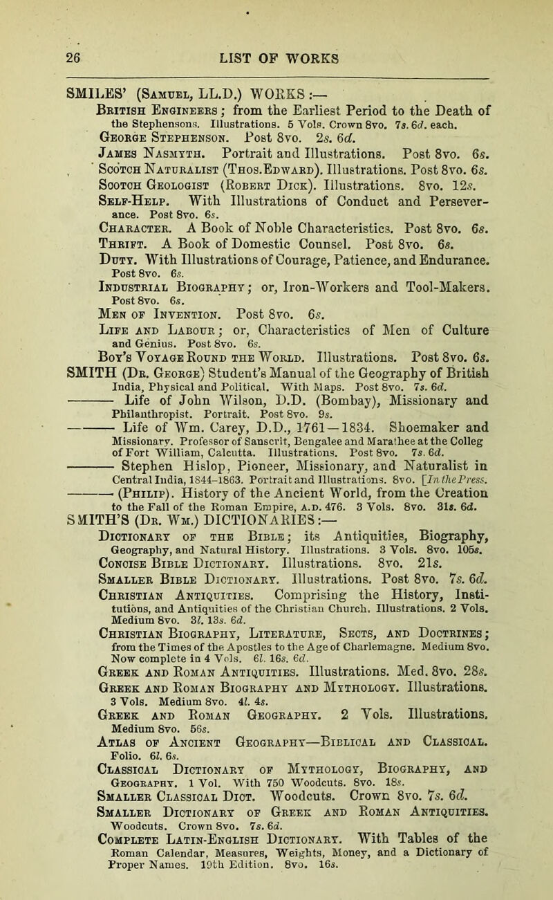 SMILES’ (Samuel, LL.D.) WORKS British Engineers ; from the Earliest Period to the Death of the Stephensons. Illustrations. 5 Vois. Crown 8vo. 7s. 6<3. each. George Stephenson. Post 8vo. 2s. 6d. James Nasmyth. Portrait and Illustrations. Post 8vo. 6s. ' Scotch Naturalist (Thos.Edward). Illustrations. Post 8vo. 6s. Sootoh Geologist (Robert Dick). Illustrations. 8vo. 12s. Self-Help. With Illustrations of Conduct and Persever- ance. Post 8vo. 6s. Character. A Book of Noble Characteristics. Post 8vo. 6s. Thrift. A Book of Domestic Counsel. Post 8vo. 6s. Duty. With Illustrations of Courage, Patience, and Endurance. Post 8vo. 6s. Industrial Biography; or, Iron-Workers and Tool-Makers. Post 8vo. 6s. Men of Invention. Post 8vo. 6s. Life and Labour ; or, Characteristics of Men of Culture and Genius. Post 8vo. 6s. Boy’s Yoyage Round the World. Illustrations. Post 8vo. 6,s. SMITH (Dr. George) Student’s Manual of the Geography of British India, Physical and Political. With Maps. Post 8vo. 7s. 6c?. Life of John Wilson, D.D. (Bombay), Missionary and Philanthropist. Portrait. Post 8vo. 9s. - Life of Wm. Carey, D.D., 1761 — 1834. Shoemaker and Missionary. Professor of Sanscrit, Bengalee and Maraihee at the Colleg of Fort William, Calcutta. Illustrations. Post 8vo. 7s. 6d. Stephen Hislop, Pioneer, Missionary, and Naturalist in Central India, 1844-1863. Portrait and Illustrations. 8vo. [InthePress. (Philip). History of the Ancient World, from the Creation to the Fall of the Roman Empire, a.d. 476. 3 Vols. 8vo. 31s. 6d. SMITH’S (Dr. Wm.) DICTIONARIES:— Dictionary of the Bible; its Antiquities, Biography, Geography, and Natural History. Illustrations. 3 Vols. 8vo. 105«. Conoise Bible Dictionary. Illustrations. 8vo. 21s. Smaller Bible Dictionary. Illustrations. Post 8vo. 7s. 6d. Christian Antiquities. Comprising the History, Insti- tutions, and Antiquities of the Christian Church. Illustrations. 2 Vols. Medium 8vo. 31.13s. 6<2. Christian Biography, Literature, Sects, and Doctrines; from the Times of the Apostles to the Age of Charlemagne. Medium 8vo. Now complete in 4 Vols. 61. 16s. 6cZ. Greek and Roman Antiquities. Illustrations. Med. 8vo. 28s. Greek and Roman Biography and Mythology. Illustrations. 3 Vols. Medium 8vo. 41.4s. Greek and Roman Geography. 2 Yols. Illustrations. Medium 8vo. 56s. Atlas of Ancient Geography—Biblical and Classical. Folio. 61. 6s. Classical Dictionary of Mythology, Biography, and Geography. 1 Vol. With 750 Woodcuts. 8vo. 18s. Smaller Classical Diot. Woodcuts. Crown 8vo. 7s. 6d. Smaller Dictionary of Greek and Roman Antiquities. Woodcuts. Crown 8vo. 7s. 6c?. Complete Latin-English Dictionary. With Tables of the Roman Calendar, Measures, Weights, Money, and a Dictionary of Proper Names. 19th Edition. 8vo. 16s.