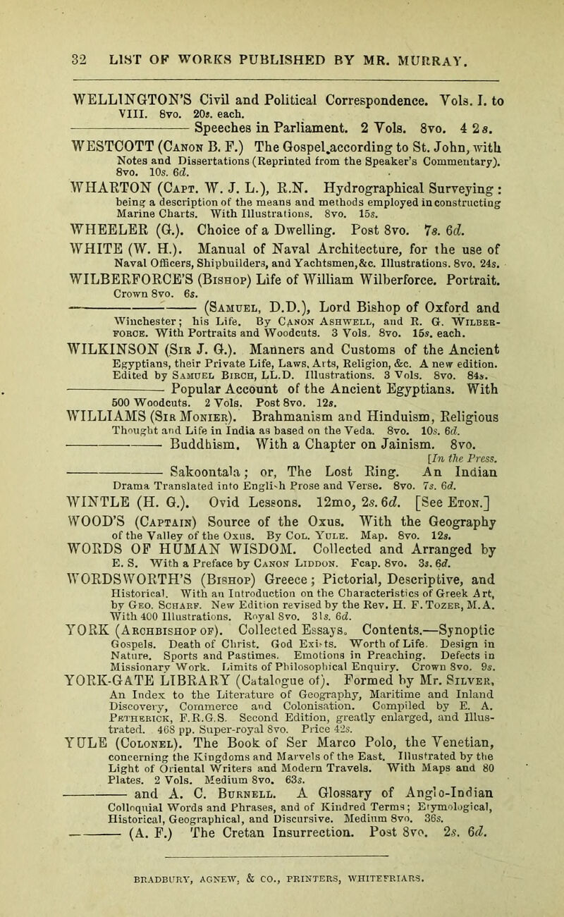 WELLINGTON’S Civil and Political Correspondence. Vols. I. to VIII. 8vo. 20s. each. Speeches in Parliament. 2 Yols. 8vo. 4 2 a. WESTCOTT (Canon B. F.) The Gospel.according to St. John, with Notes and Dissertations (Reprinted from the Speaker’s Commentary). 8vo. 10s. 6cZ. WHAETON (Capt. W. J. L.), E.N. Hydrographical Surveying : being; a description of the means and methods employed in constructing Marine Charts. With Illustralions. 8vo. 15s. WHEELEE (G.). Choice of a Dwelling. Post 8vo. 7a. 6d. WHITE (W. H.). Manual of Naval Architecture, for the use of Naval Officers, Shipbuilders, and Yachtsmen,&c. Illustrations. 8vo. 24s. WILBEEFOECE’S (Bishop) Life of William Wilberforce. Portrait. Crown 8vo. 6s. (Samuel, D.D.), Lord Bishop of Oxford and Winchester; his Life. By Canon Ashwell, and R. G. Wilber- force. With Portraits and Woodcuts. 3 Vols. 8vo. 15s. each. WILKINSON (Sir J. G.). Manners and Customs of the Ancient Egyptians, their Private Life, Laws, Arts, Religion, &c. A new edition. Edited by Samuel Birch, LL.D. Illustrations. 3 Vols. 8vo. 84s. Popular Account of the Ancient Egyptians. With 500 Woodcuts. 2 Vols. Post 8vo. 12s. WILLIAMS (SirMonier). Brahmanism and Hinduism, Eeligious Thought and Life in India as based on the Veda. 8vo. 10s. 6(1. Buddhism, With a Chapter on Jainism. 8vo. [In the Press. Sakoontala; or, The Lost Eing. An Indian Drama Translated into English Prose and Verse. 8vo. 7s. 6d. WINTLE (H. G.). Ovid Lessons. 12mo, 2s.6d. [See Eton.] WOOD’S (Captain) Source of the Oxus. With the Geography of the Valley of the Oxus. By Col. Yule. Map. 8vo. 12a. WOEDS OF HUMAN WISDOM. Collected and Arranged by E. S. With a Preface by Canon Liddon. Fcap. 8vo. 3s. 6d. WOEDSWOETH’S (Bishop) Greece; Pictorial, Descriptive, and Historical. With an Introduction on the Characteristics of Greek Art, by Geo. Sciiarf. New Edition revised by the Rev. H. F. Tozer, M. A. With 400 Illustrations. Royal Svo. 31s. 6d. YOEK (Archbishop op). Collected Essays. Contents.—Synoptic Gospels. Death of Christ. God Exists. Worth of Life. Design in Nature. Sports and Pastimes. Emotions in Preaching. Defects in Missionary Work. Limits of Philosophical Enquiry. Crown Svo. 9s. YOEK-GATE LIBEAEY (Catalogue of). Formed by Mr. Silver, An Index to the Literature of Geography, Maritime and Inland Discovery, Commerce and Colonisation. Compiled by E. A. Petherick, F.R.G.S. Second Edition, greatly enlarged, and Illus- trated. 46S pp. Super-royal 8vo. Price 42s. YULE (Colonel). The Book of Ser Marco Polo, the Yenetian, concerning the Kingdoms and Marvels of the East. Illustrated by the Light of Oriental Writers and Modern Travels. With Maps and 80 Plates. 2 Vols. Medium 8vo. 63s. and A. C. Burnell. A Glossary of Anglo-Indian Colloquial Words and Phrases, and of Kindred Terras; Etymological, Historical, Geographical, and Discursive. Medium 8vo. 36s. (A. F.) The Cretan Insurrection. Post 8vo. 2s. 6d. BRADBURY, AC.NEW. & CO., PRINTERS, WHITE FRIARS.