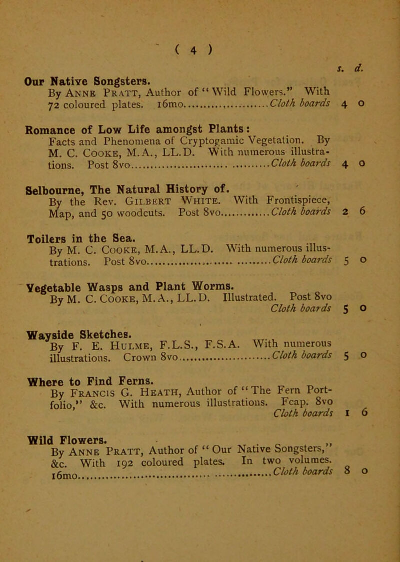 s. d. Our Native Songsters. By Anne Pratt, Author of “ Wild Flovvers.” With 72 coloured plates. i6mo Cloth boards 4 o Romance of Low Life amongst Plants: Facts and Phenomena of Cryptogamic Vegetation. By M. C. Cooke, M.A., LL.D. With numerous illustra- tions. Post 8vo Cloth boards 4 o Selbourne, The Natural History of. By the Rev. Gilbert White. With Frontispiece, Map, and 50 woodcuts. Post 8vo Cloth boards 2 6 Toilers in the Sea. By M. C. Cooke, M.A., LL.D. With numerous illus- trations. Post 8vo Cloth boaras 5 o Vegetable Wasps and Plant Worms. By M. C. Cooke, M. A., LL.D. Illustrated. Post 8vo Cloth boards 5 0 Wayside Sketches. By F. E. Hulme, F.L.S., illustrations. Crown 8vo F.S.A. With numerous Cloth boards 5 o Where to Find Ferns. „ „ By Francis G. Heath, Author of “The Fern Port- folio,” &c. With numerous illustrations. Fcap. 8vo Cloth boards 6 Wild Flowers. . „ By Anne Pratt, Author of “ Our Native Songsters, &c With 192 coloured plates. In two volumes. Cloth boards 8 o