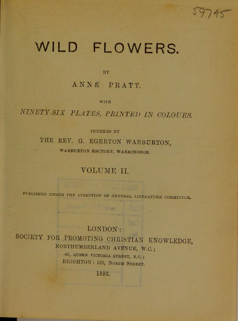 sv?fr WILD FLOWERS. BY ANNE PRATT. WITS 2\INETY-SIX PLATES, PRINTED IN COLOURS. INDEXES BY THE BEY. G. EGERTON WARBORTON, WARBURTON RECTORY, WARRINGTON. VOLUME II. published under the direction or general literature committee. LONDON: SOCIETY FOR PROMOTING CHRISTIAN KNOWLEDGE, NORTHUMBERLAND AVENUE, W.C. ; 43, QUEEN VICTORIA STREET, E.C. J BRIGHTON : 135, North Street. 1893.