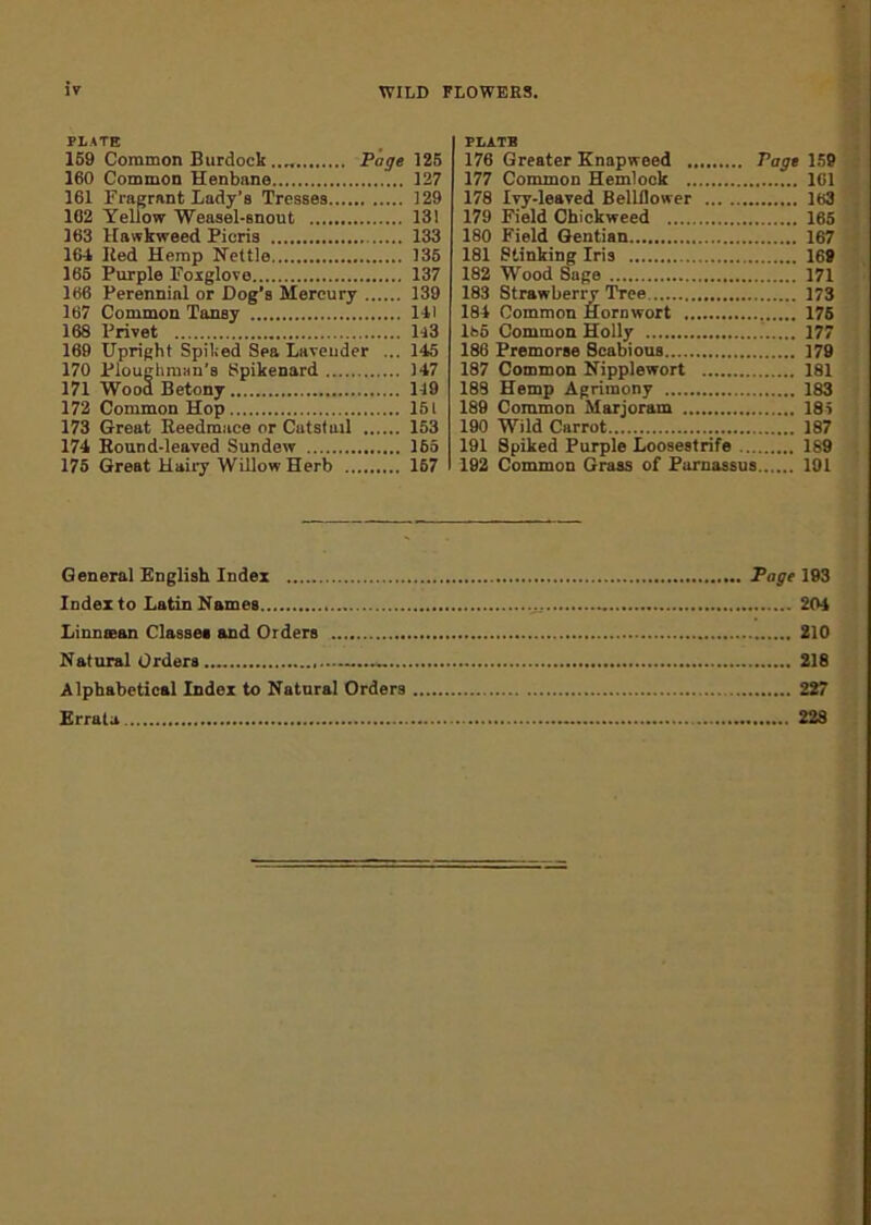 WILD FLOWERS, PLATE 159 Common Burdock .... Page 125 160 Common Henbane 127 161 Fragrant Lady’s Tresses 129 102 Yellow Weasel-snout 13! 163 Hawkweed Pieris 133 164 Ked Hemp Kettle 135 165 Purple Foxglove 137 166 Perennial or Dog's Mercury 139 167 Common Tansy 141 168 Privet H3 169 Upright Spiked Sea Lavender ... 145 170 Ploughman’s Spikenard 147 171 Wood Betony 149 172 Common Hop 151 173 Great Beedmace or Catstuil 153 174 Round-leaved Sundew 165 175 Great Hairy Willow Herb 157 FLATB 176 Greater Knapweed Pays 159 177 Common Hemlock 101 178 Ivy-leaved Bellflower 163 179 Field Chickweed 165 180 Field Gentian 167 181 Stinking Iris 169 182 Wood Sage 171 183 Strawberry Tree 173 184 Common Hornwort 176 lfco Common Holly 177 186 Premorse Scabious 179 187 Common Nipplewort 181 188 Hemp Agrimony 183 189 Common Marjoram 185 190 Wild Carrot 187 191 Spiked Purple Loosestrife 189 192 Common Grass of Parnassus 191 General English Index Index to Latin Names Linnsean Classes and Orders Natural Orders Alphabetical Index to Natural Orders Errata Page 193 204 ’. 210 ... 218 ... 227 ... 228