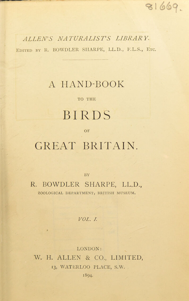 ALLEN'S NATURALISTS LIBRARY. Kditkd by R. BOWDLER SHARPE, LL.D., F.L.S., Etc. A HAND-BOOK TO THE BIRDS OF GREAT BRITAIN. BY R. BOWDLER SHARPE, LL.D., ZOOLOGICAL DEPARTMENT, BRITISH MUSEUM. VOL. I. f LONDON; W. H. ALLEN & CO., LIMITED, 13, WATERLOO PLACE, S.W. 1894.