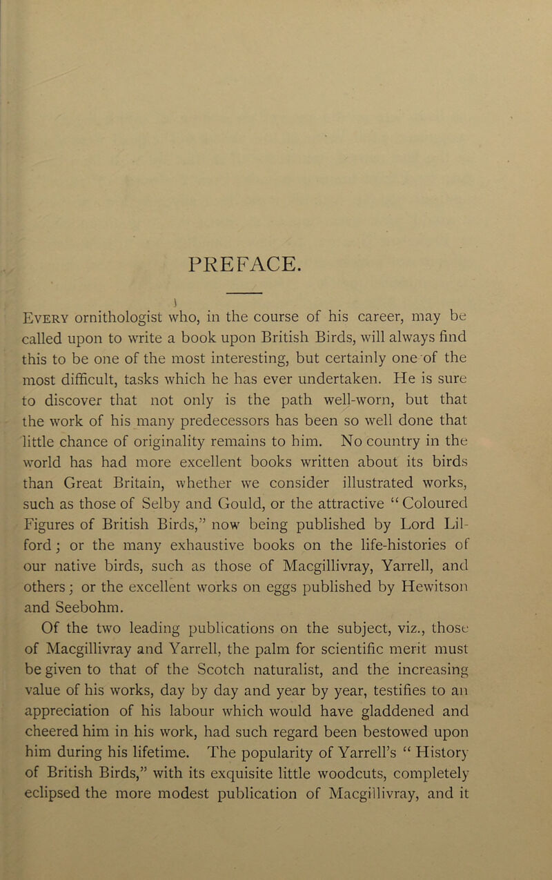 PREFACE. Every ornithologist who, in the course of his career, may be called upon to write a book upon British Birds, will always find this to be one of the most interesting, but certainly one of the most difficult, tasks which he has ever undertaken. He is sure to discover that not only is the path well-worn, but that the work of his many predecessors has been so well done that little chance of originality remains to him. No country in the world has had more excellent books written about its birds than Great Britain, whether we consider illustrated works, such as those of Selby and Gould, or the attractive “ Coloured Figures of British Birds,” now being published by Lord Lil- ford; or the many exhaustive books on the life-histories of our native birds, such as those of Macgillivray, Yarrell, and others; or the excellent works on eggs published by Hewitson and Seebohm. Of the two leading publications on the subject, viz., those of Macgillivray and Yarrell, the palm for scientific merit must be given to that of the Scotch naturalist, and the increasing value of his works, day by day and year by year, testifies to an appreciation of his labour which would have gladdened and cheered him in his work, had such regard been bestowed upon him during his lifetime. The popularity of Yarrell’s “ History of British Birds,” with its exquisite little woodcuts, completely eclipsed the more modest publication of Macgillivray, and it