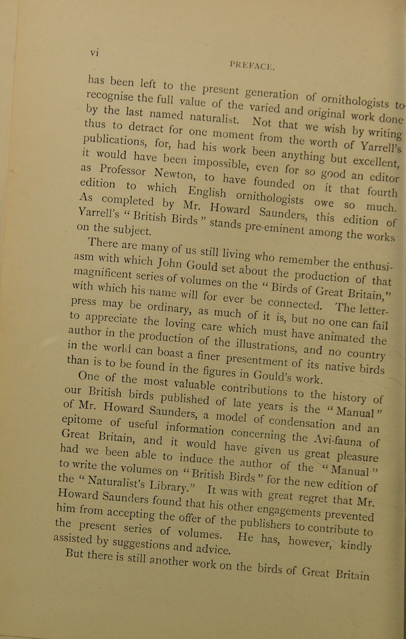 i^RKFAcj;. been left to the present o-^ recognise the full valui of the^vr'^'? '’™'‘hologisls t< r publications, for, had hisTvork’b^™'” vlrre'lPs ■ would have been impossible e“ 7*'”® us Professor Newton, to have f \ ^ood an editor f'‘-n to which English ornith; ' '* fo-fo As completed bv Mr^w owe so m k ''urrell's - British Birds'” sta“n7s tis edition 'of on the subject. Pi-e-emment among the works ^ here are many of us sHIl i- • asm with which John Gould seT'^K remember the enthusi with which his name will for ‘ ^ Great Britain ” press may be ordinary, as much' The lettei- uu hor in the productioif of The dlu , the  'he world can boast a fi^T prl e O 'he figurL fo gTh’ One of the most va'uah?; ® ’crk. our British birds published of7at h'^tory of of Mr. Howard Saunders a If, ‘he “Manual” epitome of useful information co ° ':°‘^®''®ution and an Great Britain, and it would have™'”® ‘'^''‘-'uuna of ad we been able to induce the ff Pleasure to write foe volumes on “British L dT ”Torth he Naturalist’s Library. ft ‘he new edition of Howard Saunders found that his niu * ‘hat Mr. im from accepting the offer of the Duhr'T*®”™™** Prevented 'he present series of volunTV r ^contribute to “'“‘C'^hy suggestions and advice ' kindly