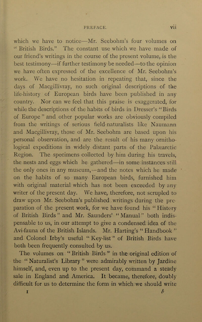 which we have to notice—Mr. Seebohm’s four volumes on “ British Birds.” The constant use which we have made of our friend’s writings in the course of the present volume, is the best testimony—if further testimony be needed—to the opinion we have often expressed of the excellence of Mr. Seebohm’s work. We have no hesitation in repeating that, since the days of Macgillivray, no such original descriptions of the life-history of European birds have been published in any country. Nor can we feel that this praise is exaggerated, for while the descriptions of the habits of birds in Dresser’s “Birds of Europe ” and other popular works are obviously compiled from the writings of serious field-naturalists like Naumann and Macgillivray, those of Mr. Seebohm are based upon his personal observation, and are the result of his many ornitho- logical expeditions in widely distant parts of the Paleearctic Region. The specimens collected by him during his travels, the nests and eggs which he gathered—in some instances still the only ones in any museum,—and the notes which he made on the habits of so many European birds, furnished him with original material which has not been exceeded by any writer of the present day. We have, therefore, not scrupled to draw upon Mr. Seebohm’s published writings during the pre- paration of the present work, for we have found his “ History of British Birds ” and Mr. Saunders’ “ Manual ” both indis- pensable to us, in our attempt to give a condensed idea of the Avi-fauna of the British Islands. Mr. Harting’s “ Handbook ” and Colonel Irby’s useful “ Key-list ” of British Birds have both been frequently consulted by us. The volumes on “ British Birds  in the original edition of the “ Naturalist’s Library ” were admirably written by Jardine himself, and, even up to the present day, command a steady sale in England and America. It became, therefore, doubly difficult for us to determine the form in which we should write b I