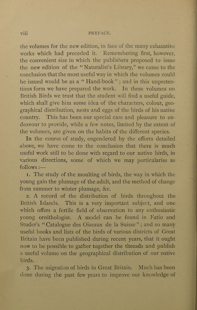 the volumes for the new edition, in face of the many e.xhaustive works which had preceded it. Remembering first, however, the convenient size in which the publishers proposed to issue the new edition of the “ Naturalist’s Library,” we came to the conclusion that the most useful way in which the volumes could be issued would be as a “ Hand-book ” ; and in this unpreten- tious form we have prepared the work. In these volumes on British Birds we trust that the student will find a useful guide, which shall give him some idea of the characters, colour, geo- graphical distribution, nests and eggs of the birds of his native country. This has been our special care and pleasure to en- deavour to provide, while a few notes, limited by the extent of the volumes, are given on the habits of the different species. In the course of study, engendered by the efforts detailed above, we have come to the conclusion that there is much useful work still to be done with regard to our native birds, in various directions, some of which we may particularise as follows :— 1. The study of the moulting of birds, the way in which the young gain the plumage of the adult, and the method of change from summer to winter plumage, &c. 2. A record of the distribution of birds throughout the British Islands. This is a very important subject, and one which offers a fertile field of observation to any enthusiastic young ornithologist. A model can be found in Fatio and, Studer’s “ Catalogue des Oiseaux de la Suisse ” ; and so many useful books and lists of the birds of various districts of Great Britain have been published during recent years, that it ought now to be possible to gather together the threads and publish a useful volume on the geographical distribution of our native birds. 3. The migration of birds in Great Britain. Much has been done during the past few years to improve our knowledge of