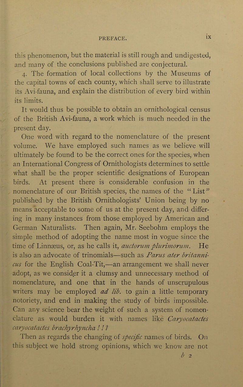 this phenomenon, but the material is still rough and undigested, and many of the conclusions published are conjectural. 4. The formation of local collections by the Museums of the capital towns of each county, which shall serve to illustrate its Avi-fauna, and explain the distribution of every bird within its limits. It would thus be possible to obtain an ornithological census of the British Avi-fauna, a work which is much needed in the present day. One word with regard to the nomenclature of the present volume. We have employed such names as we believe will ultimately be found to be the correct ones for the species, when an International Congress of Ornithologists determines to settle what shall be the proper scientific designations of European birds. At present there is considerable confusion in the nomenclature of our British species, the names of the “List” published by the British Ornithologists’ Union being by no means acceptable to some of us at the present day, and differ- ing in many instances from those employed by American and German Naturalists. Then again, Mr. Seebohm employs the simple method of adopting the name most in vogue since the time of Linnaeus, or, as he calls it, auctorum pliirimoriun. He is also an advocate of trinomials—such as Parus ater britanni- cus for the English Coal-Tit,—an arrangement we shall never adopt, as we consider it a clumsy and unnecessary method of nomenclature, and one that in the hands of unscrupulous writers may be employed ad lib. to gain a little temporary notoriety, and end in making the study of birds impossible. Can any science bear the weight of such a system of nomen- clature as would burden it with names like Caryocatactes caryocatactes brachyrhyncha ! I ? Then as regards the changing of specific names of birds. On this subject we hold strong opinions, which we know are not b 2