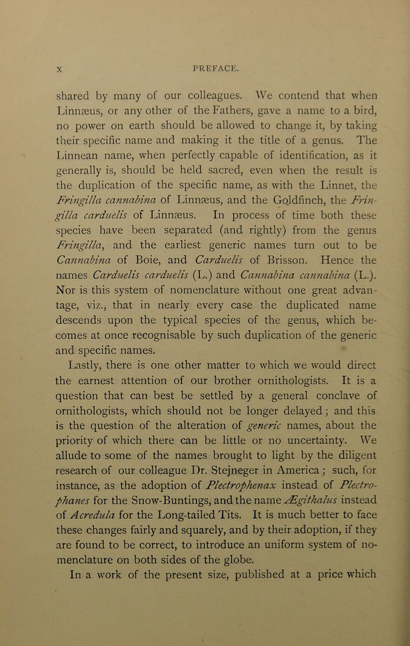 shared by many of our colleagues. We contend that when Linnaeus, or any other of the Fathers, gave a name to a bird, no power on earth should be allowed to change it, by taking their specific name and making it the title of a genus. The Linnean name, when perfectly capable of identification, as it generally is, should be held sacred, even when the result is the duplication of the specific name, as with the Linnet, the Frmgilla cannabina of Linnaeus, and the Gojdfinch, the Frin- gilla carduelis of Linnaeus. In process of time both these species have been separated (and rightly) from the genus Fringilla, and the earliest generic names turn out to be Cmmabina of Boie, and Carduelis of Brisson. Hence the names Carduelis carduelis (L.) and Can?iabina can?iabina (L.). Nor is this system of nomenclature without one great advan- tage, viz., that in nearly every case the duplicated name descends upon the typical species of the genus, which be- comes at once recognisable by such duplication of the generic and specific names. Lastly, there is one other matter to which we would direct the earnest attention of our brother ornithologists. It is a question that can best be settled by a general conclave of ornithologists, which should not be longer delayed; and this is the question of the alteration of ge7ieric names, about the priority of which there can be little or no uncertainty. We allude to some of the names brought to light by the diligent research of our colleague Dr. Stejneger in America; such, for instance, as the adoption of Plectrophenax instead of Plectro- phanes for the Snow-Buntings, and the name ^githalus instead of Acredula for the Long-tailed Tits. It is much better to face these changes fairly and squarely, and by their adoption, if they are found to be correct, to introduce an uniform system of no- menclature on both sides of the globe. In a work of the present size, published at a price which