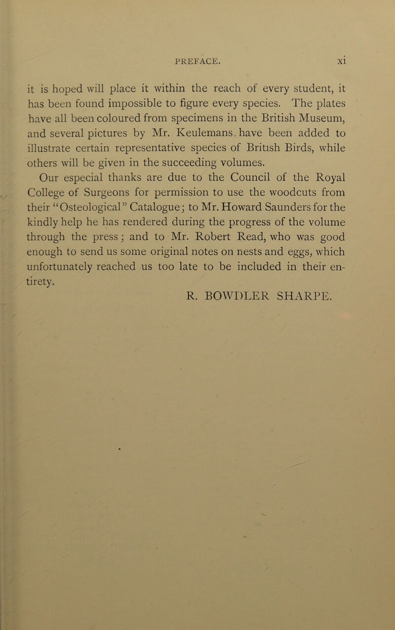 it is hoped will place it within the reach of every student, it has been found impossible to figure every species. The plates have all been coloured from specimens in the British Museum, and several pictures by Mr. Keulemans have been added to illustrate certain representative species of British Birds, while others will be given in the succeeding volumes. Our especial thanks are due to the Council of the Royal College of Surgeons for permission to use the woodcuts from their “Osteological” Catalogue; to Mr. Howard Saunders for the kindly help he has rendered during the progress of the volume through the press; and to Mr. Robert Read, who was good enough to send us some original notes on nests and eggs, which unfortunately reached us too late to be included in their en- tirety. R. BOWDLER SHARPE.