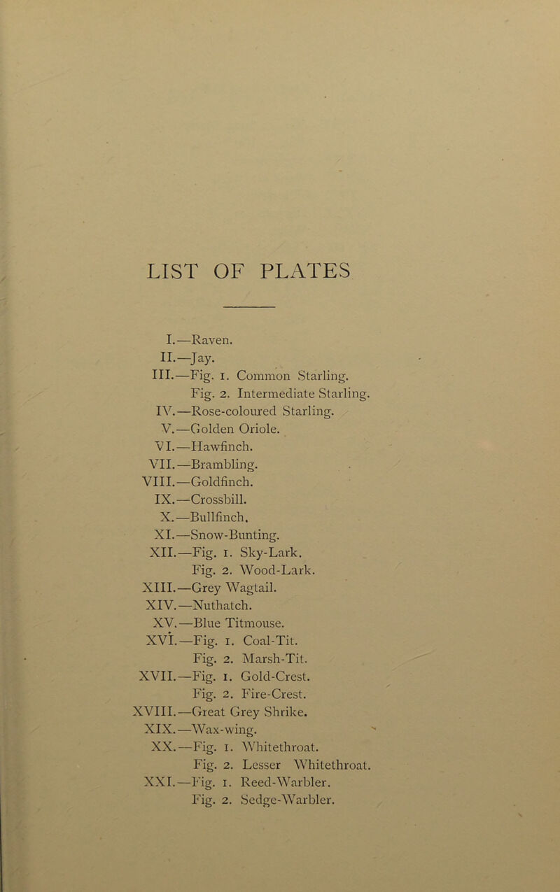 LIST OF PLATES I.—Raven. II.—Jay. III. —Fig. I. Common .Starling. Fig. 2. Intermediate Starling. IV. —Rose-colomed Starling. V.—Golden Oriole. V I. —Hawfinch. VII.—Brambling. VIII.—Goldfinch. IX.—Crossbill. X.—Bullfinch. XI. —Snow-Bunting. XII. —Fig. I. Sky-Lark. Fig. 2. Wood-Lark. XIII. —Grey Wagtail. XIV. —Nuthatch. XV.—Blue Titmouse. XVi.—Fig. I. Coal-Tit. Fig. 2. Marsh-Tit. XVII.—Fig. I. Gold-Crest. Fig. 2. Fire-Crest. XVIII.—Great Grey Shrike. XIX.—Wax-wing. XX.—Fig. I. Whitethroat. Fig. 2. Lesser Whitethroat. XXL—Fig. I. Reed-Warbler. Fig. 2. Sedge-Warbler.