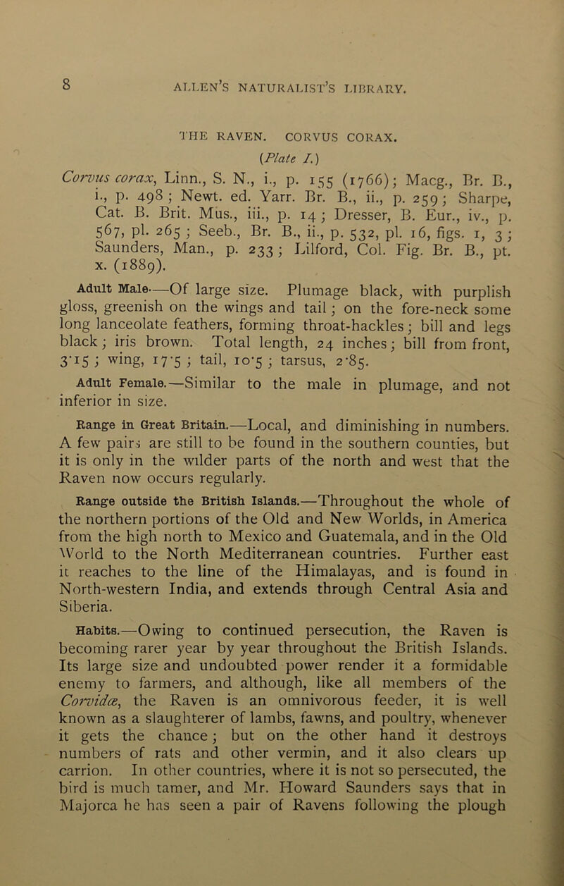 THE RAVEN. CORVUS CORAX. {Plate I.) Conms corax, Linn., S. N., i., p. 155 (1766); Macg., Br. C., i., p. 498 ; Newt. ed. Yarr. Br. B., ii., p. 259; Sharpe, Cat. B. Brit. Mus., iii., p. 14 ; Dresser, B. Eur., iv., p. 567, pi. 265 ; Seeb., Br. B., ii., p. 532, pi. 16, figs, i, 3 ; Saunders, Man., p. 233; Lilford, Col. Fig. Br. B., pt. X. (1889). Adult Male—Of large size. Plumage black, with purplish gloss, greenish on the wings and tail; on the fore-neck some long lanceolate feathers, forming throat-hackles; bill and legs black; iris brown. Total length, 24 inches; bill from front, 3-15 j wing, 17-5 ; tail, io'5 ; tarsus, 2-85. Adult Female.—Similar to the male in plumage, and not inferior in size. Range in Great Britain.—Local, and diminishing in numbers. A few pairs are still to be found in the southern counties, but it is only in the wilder parts of the north and west that the Raven now occurs regularly. Range outside the British Islands.—Throughout the whole of the northern portions of the Old and New Worlds, in America from the high north to Mexico and Guatemala, and in the Old ^Vorld to the North Mediterranean countries. Further east it reaches to the line of the Himalayas, and is found in North-western India, and extends thraugh Central Asia and Siberia. Habits.—Owing to continued persecution, the Raven is becoming rarer year by year throughout the British Islands. Its large size and undoubted power render it a formidable enemy to farmers, and although, like all members of the Corvidce, the Raven is an omnivorous feeder, it is well known as a slaughterer of lambs, fawns, and poultry, whenever it gets the chance \ but on the other hand it destroys numbers of rats and other vermin, and it also clears up carrion. In other countries, where it is not so persecuted, the bird is much tamer, and Mr. Howard Saunders says that in Majorca he has seen a pair of Ravens following the plough