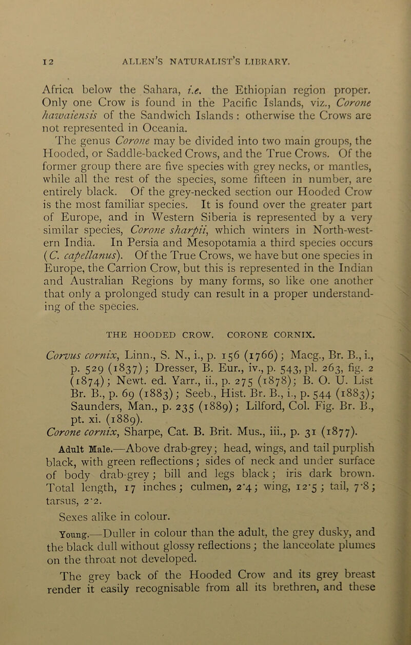 Africa below the Sahara, i.e. the Ethiopian region proper. Only one Crow is found in the Pacific Islands, viz., Corone hawaiensis of the Sandwich Islands : otherwise the Crows are not represented in Oceania. The genus Corone may be divided into two main groups, the Hooded, or Saddle-backed Crows, and the True Crows. Of the former group there are five species with grey necks, or mantles, while all the rest of the species, some fifteen in number, are entirely black. Of the grey-necked section our Hooded Crow is the most familiar species. It is found over the greater part of Europe, and in Western Siberia is represented by a very similar species, Corone sharpii^ which winters in North-west- ern India. In Persia and Mesopotamia a third species occurs (C. capellanus). Of the True Crows, we have but one species in Europe, the Carrion Crow, but this is represented in the Indian and Australian Regions by many forms, so like one another that only a prolonged study can result in a proper understand- ing of the species. THE HOODED CROW. CORONE CORNIX. Corvus cor?iix, Linn., S. N., i., p. 156 (1766); Macg., Br. B., i., P- 529 (1837); Dresser, B. Eur., iv., p. 543, pl- 263, fig. 2 (1874); Newt. ed. Yarn, ii., p. 275 (1878); B. O. U. List Br. B., p. 69 (1883); Seeb., Hist. Br. B., i., p. 544 (1883); Saunders, Man., p. 235 (1889); Lilford, Col. Fig. Br. B., pt. xi. (1889). Corone cornix, Sharpe, Cat. B. Brit. Mus., iii., p. 31 (1877). Adult Male.—Above drab-grey; head, wings, and tail purplish black, with green reflections; sides of neck and under surface of body drab-grey; bill and legs black; iris dark brown. Total length, 17 inches; culmen, 2-4; wing, 12-5; tail, 7-8; tarsus, 2’2. Sexes alike in colour. Young.—Duller in colour than the adult, the grey dusky, and the black dull without glossy reflections ; the lanceolate plumes on the throat not developed. The grey back of the Hooded Crow and its grey breast render it easily recognisable from all its brethren, and these
