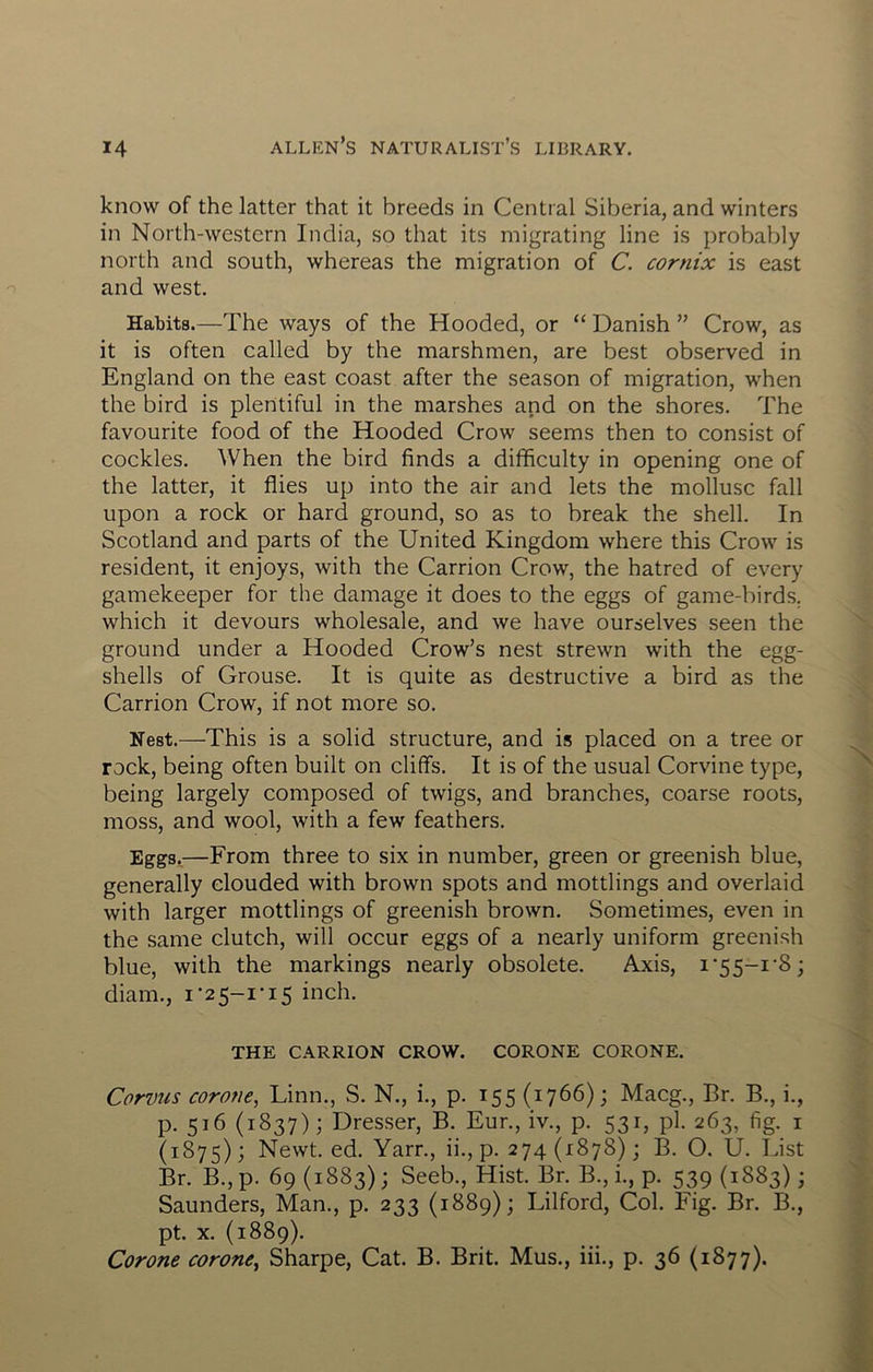 know of the latter that it breeds in Central Siberia, and winters in North-western India, so that its migrating line is probably north and south, whereas the migration of C. cornix is east and west. Habits.—The ways of the Hooded, or “ Danish ” Crow, as it is often called by the marshmen, are best observed in England on the east coast after the season of migration, when the bird is plentiful in the marshes and on the shores. The favourite food of the Hooded Crow seems then to consist of cockles. When the bird finds a difficulty in opening one of the latter, it flies up into the air and lets the mollusc fall upon a rock or hard ground, so as to break the shell. In Scotland and parts of the United Kingdom where this Crow is resident, it enjoys, with the Carrion Crow, the hatred of every gamekeeper for the damage it does to the eggs of game-birds, which it devours wholesale, and we have ourselves seen the ground under a Hooded Crow’s nest strewn with the egg- shells of Grouse. It is quite as destructive a bird as the Carrion Crow, if not more so. Nest.—This is a solid structure, and is placed on a tree or rock, being often built on cliffs. It is of the usual Corvine type, being largely composed of twigs, and branches, coarse roots, moss, and wool, with a few feathers. Eggs.—From three to six in number, green or greenish blue, generally clouded with brown spots and mottlings and overlaid with larger mottlings of greenish brown. Sometimes, even in the same clutch, will occur eggs of a nearly uniform greenish blue, with the markings nearly obsolete. Axis, i'55-i‘8; diam., i *25-1-15 inch. THE CARRION CROW. CORONE CORONE. Corvus corone, Linn., S. N., i., p. 155 (1766); Macg., Br. B., i., p. 516 (1837); Dresser, B. Eur., iv., p. 531, pi. 263, fig. i (1875); Newt. ed. Yarn, ii., p. 274(1878); B. O. U. List Br. B., p. 69 (1883); Seeb., Hist. Br. B., i., p. 539 (1883); Saunders, Man., p. 233 (1889); Lilford, Col. Fig. Br. B., pt. X. (1889). Corone corone^ Sharpe, Cat. B. Brit. Mus., iii., p. 36 (1877).