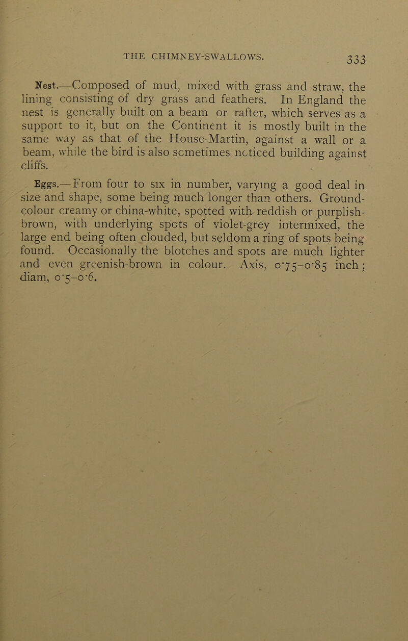 THE CHIMNEY-SWALLOWS. Nest.—Composed of mudj mixed with grass and straw, the lining consisting of dry grass and feathers. In England the nest is generally built on a beam or rafter, which serves as a support to it, but on the Continent it is mostly built in the same way as that of the House-Martin, against a wall or a beam, while the bird is also sometimes noticed building against cliffs. Eggs.—From four to six in number, varying a good deal in size and shape, some being much longer than others. Ground- colour creamy or china-white, spotted with reddish or purplish- brown, with underlying spots of violet-grey intermixed, the large end being often clouded, but seldom a ring of spots being found. Occasionally the blotches and spots are much lighter and even greenish-brown in colour. Axis, o75-o-85 inch; diam, 07-0'6.