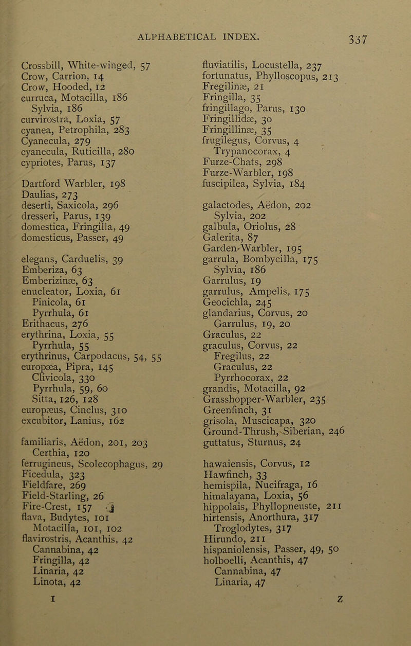 3:57 Crossbill, White-winged, 57 Crow, Carrion, 14 Crow, Hooded, 12 curruca, Motacilla, 186 Sylvia, 186 curvirostra, Loxia, 57 cyanea, Petrophila, 283 Cyanecula, 279 cyanecula, Ruticilla, 280 Cypriotes, Parus, 137 Hartford Warbler, 198 Daulias, 273 deserti, Saxicola, 296 dresseri, Parus, 139 domestica, Fringilla, 49 domesticus. Passer, 49 elegans, Carduelis, 39 Emberiza, 63 Emberizinte, 63 enucleator, Loxia, 61 Pinicola, 61 Pyrrhula, 61 Erithacus, 276 erythrina, Loxia, 55 Pyrrhula, 55 erythrinus, Carpodacus, 54, 55 europoea, Pipra, 145 Clivicola, 330 Pyrrhula, 59, 60 Sitta, 126, 128 europc-eus, Cinclus, 310 excubitor, Lanius, 162 familiaris, Aedon, 201, 203 Certhia, 120 ferruginous, Scolecophagus, 29 Ficedula, 323 Fieldfare, 269 Field-Starling, 26 Fire-Crest, 157 -j flava, Budytes, loi Motacilla, loi, 102 flavirostris, Acanthis, 42 Cannabina, 42 Fringilla, 42 Linaria, 42 Linota, 42 fluviatilis, Locustella, 237 fortunatus, Phylloscopus, 213 Fregilinse, 21 Fringilla, 35 fringillago, Parus, 130 FringillidEE, 30 Fringillinae, 35 frugilegus, Corvus, 4 Trypanocorax, 4 Furze-Chats, 298 Furze-Warbler, 198 fuscipilea, Sylvia, 184 galactodes, Aedon, 202 Sylvia, 202 galbula, Oriolus, 28 Galerita, 87 Garden-Warbler, 195 garrula, Bombycilla, 175 Sylvia, 186 Garrulus, 19 garrulus, Ampelis, 175 Geocichla, 245 glandarius, Corvus, 20 Garrulus, 19, 20 Graculus, 22 graculus, Corvus, 22 Fregilus, 22 Graculus, 22 Pyrrhocorax, 22 grandis, Motacilla, 92 Grasshopper-Warbler, 235 Greenfinch, 31 grisola, Muscicapa, 320 Ground-Thrush,^Siberian, 246 guttatus, Sturnus, 24 hawaiensis, Corvus, 12 Hawfinch, 33 hemispila, Nucifraga, 16 himalayana, Loxia, 56 hippolais, Phyllopneuste, 211 hirtensis, Anorthura, 317 Troglodytes, 317 Hirundo, 211 hispaniolensis. Passer, 49, 50 holboelli, Acanthis, 47 Cannabina, 47 Linaria, 47 I Z