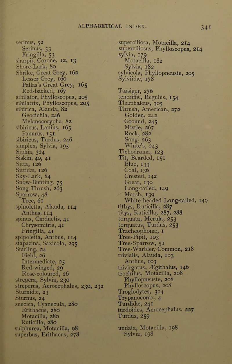 34 serinus, 52 Serinus, 53 Fringilla, 53 sharpii, Corone, 12, 13 Shore-Lark, 80 Shrike, Great Grey, 162 Lesser Grey, 160 Pallas’s Great Grey, 165 Red-backed, 167 sibilator, Phylloscopus, 205 sibilatrix, Phylloscopus, 205 sibirica, Alauda, 82 Geocichla, 246 Melanocorypha, 82 sibiricus, Lanius, 165 Panurus, 151 sibiricus, Turdus, 246 simplex, Sylvia, 195 Siphia, 324 Siskin, 40, 41 Sitta, 126 Sittidse, 126 Sky-Lark, 84 Snow-Bunting. 75 Song-Thrush, 263 Sparrow, 48 Tree, 61 spinoletta, Alauda, 114 Anthus, 114 spinus, Carduelis, 41 Chrysomitris, 41 Fringilla, 41 spipoletta, Anthus, 114 stapazina, Saxicola, 295 Starling, 24 Field, 26 Intermediate, 25 Red-winged, 29 Rose-coloured, 26 strepera, Sylvia, 230 streperus, Acrocephalus, 230, 232 SturnidiTe, 23 Sturnus, 24 suecica, Cyanecula, 280 Erithacus, 280 Motacilla, 280 Ruticilla, 280 sulphurea, Motacilla, 98 superbus, Erithacus, 278 superciliosa, Motacilla, 214 superciliosus, Phylloscopus, 214 Sylvia, 179 Motacilla, 182 Sylvia, 182 sylvicola, Phyllopneuste, 205 Sylviidge, 178 Tajrsiger, 276 tenerifke, Regulus, 154 Tharrhaleus, 305 Thrush, American, 272 Golden, 242 Ground, 245 Mistle, 267 Rock, 282 Song, 263 White’s, 243 Tichodroma, 123 Tit, Bearded, 151 Blue, 133 Coal, 136 Crested, 142 Great, 130 Long-tailed, 149 Marsh, 139 White-headed Long-tailed, 149 tithys, Ruticilla, 287 titys, Ruticilla, 287, 288 torquata, Merula, 253 torquatus, Turdus, 253 Trackeophonse, i Tree-Pipit, 103 Tree-Sparrow, 51 Tree-Warbler,'Common, 218 trivialis, Alauda, 103 Anthus, 103 trivirgatus, ./Egithalus, 146 trochilus, Motacilla, 208 Phyllopneuste, 208 Phylloscopus, 208 Troglodytes, 314 Trypanocorax, 4 Turdidse, 241 turdoides, Acrocephalus, 227 Turdus, 259 undala, Motacilla, 198 Sylvia, 198