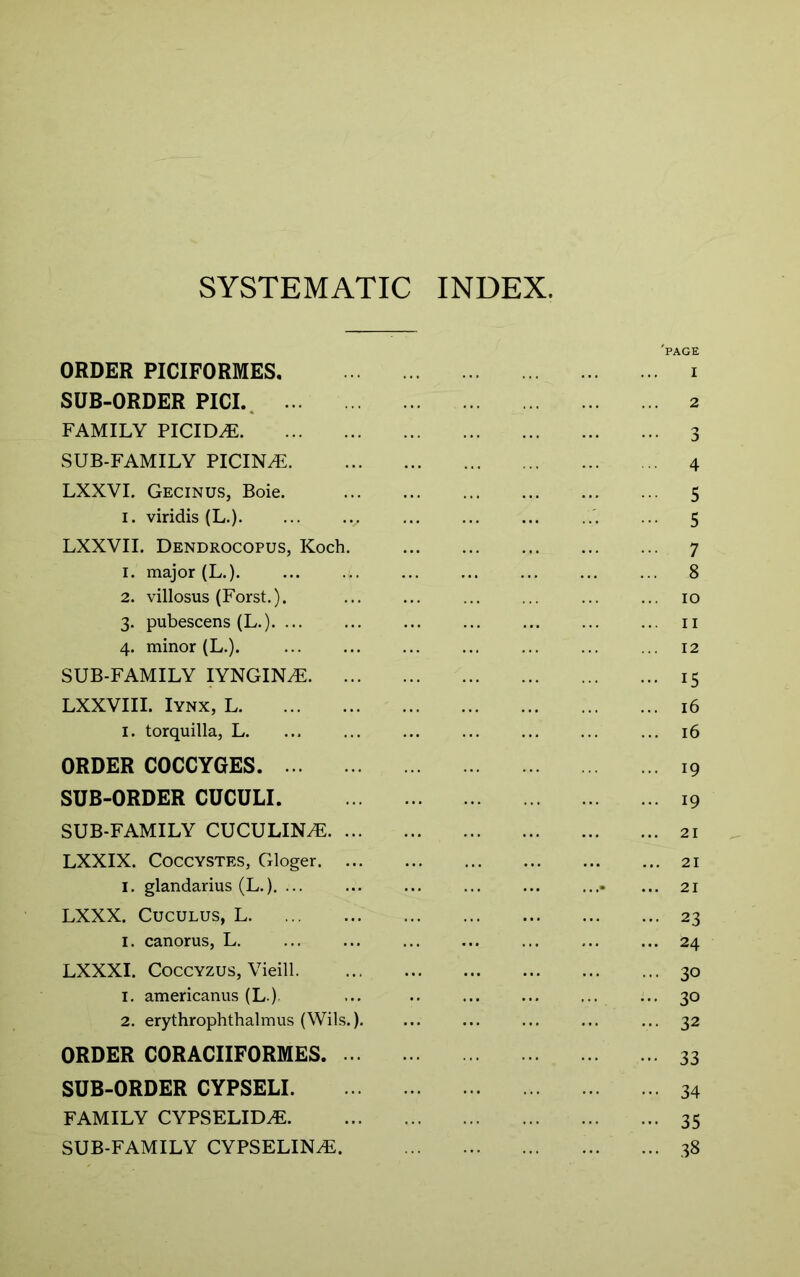 SYSTEMATIC INDEX. 'page ORDER PICIFORMES. i SUB-ORDER PICL, 2 FAMILY PICID^ 3 SUB-FAMILY PICINiF 4 LXXVI. Gecinus, Boie. 5 I. viridis (L.) ... 5 LXXVII. Dendrocopus, Koch. 7 1. major (L.). ... ... 8 2. villosus (Forst.). ... ... 10 3. pubescens (L.) ii 4. minor (L.). ... ... ... ... ... ... ... 12 SUB-FAMILY lYNGIN^ 15 LXXVIII. lYNX, L 16 I. torquilla, L. ... ... ... ... ... ... ... 16 ORDER COCCYGES 19 SUB-ORDER CUCULI 19 SUB-FAMILY CUCULIN^ 21 LXXIX. CoccYSTES, Gloger 21 I. glandarius (L.). ... ... ... ... ... .... ... 21 LXXX. CucuLUS, L 23 I. canorus, L. ... ... ... ... ... ... ... 24 LXXXI. CoccYZUS, Vieill 30 1. americanus (L.), ... 30 2. erythrophthalmus (Wils.). ... ... ... ... ... 32 ORDER CORACIIFORMES 33 SUB-ORDER CYPSELI 34 FAMILY CYPSELID.E 35 SUB-FAMILY CYPSELIN^. 38