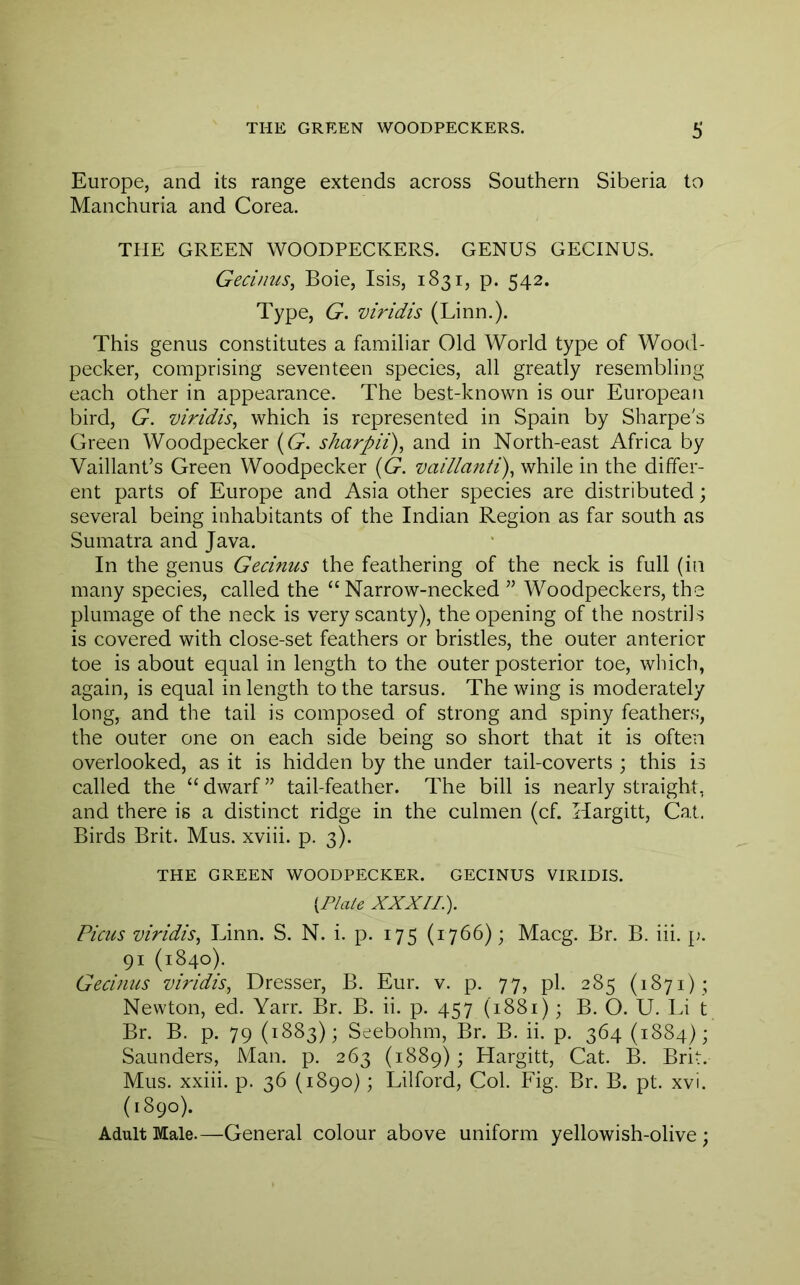 Europe, and its range extends across Southern Siberia to Manchuria and Corea. THE GREEN WOODPECKERS. GENUS GECINUS. Gecinus^ Boie, Isis, 1831, p. 542. Type, G. viridis (Linn.). This genus constitutes a familiar Old World type of Wood- pecker, comprising seventeen species, all greatly resembling each other in appearance. The best-known is our European bird, G. viridis^ which is represented in Spain by Sharpe's Green Woodpecker ((9. sharpii), and in North-east Africa by Vaillant’s Green Woodpecker {G. vaillanti), while in the differ- ent parts of Europe and Asia other species are distributed; several being inhabitants of the Indian Region as far south as Sumatra and Java. In the genus Gecinus the feathering of the neck is full (in many species, called the “Narrow-necked ” Woodpeckers, the plumage of the neck is very scanty), the opening of the nostrils is covered with close-set feathers or bristles, the outer anterior toe is about equal in length to the outer posterior toe, which, again, is equal in length to the tarsus. The wing is moderately long, and the tail is composed of strong and spiny feather.s, the outer one on each side being so short that it is often overlooked, as it is hidden by the under tail-coverts ; this is called the “dwarf” tail-feather. The bill is nearly straight, and there is a distinct ridge in the culmen (cf. Hargitt, Cat. Birds Brit. Mus. xviii. p. 3). THE GREEN WOODPECKER. GECINUS VIRIDIS. {Plate XXXup Picus viridis^ Linn. S. N. i. p. 175 (1766); Macg. Br. B. iii. p. 91 (1840). Gecinus viridis^ Dresser, B. Eur. v. p. 77, pi. 285 (1871) ; Newton, ed. Yarr. Br. B. ii. p. 457 (1881); B. O. U. Li t Br. B. p. 79 (1883); Seebohm, Br. B. ii. p. 364 (1884); Saunders, Man. p. 263 (1889); Hargitt, Cat. B. Brit. Mus. xxiii. p. 36 (1890); Lilford, Col. Fig. Br. B. pt. xvi. (1890). Adult Male.—General colour above uniform yellowish-olive ;