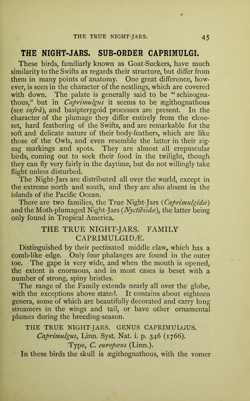 THE NIGHT-JARS. SUB-ORDER CAPRIMULGI. These birds, familiarly known as Goat-Suckers, have much similarity to the Swifts as regards their structure, but differ from them in many points of anatomy. One great difference, how- ever, is seen in the character of the nestlings, which are covered with down. The palate is generally said to be “ schizogna- thous,” but in Caprimulgus it seems to be segithognathous (see mfra), and basipterygoid processes are present. In the character of the plumage they differ entirely from the close- set, hard feathering of the Swifts, and are remarkable for the soft and delicate nature of their body-feathers, which are like those of the Owls, and even resemble the latter in their zig- zag markings and spots. They are almost all crepuscular birds, coming out to seek their food in the twilight, though they can fly very fairly in the daytime, but do not willingly take flight unless disturbed. The Night-Jars are distributed all over the world, except in the extreme north and south, and they are also absent in the islands of the Pacific Ocean. There are two families, the True Night-Jars {Caprimulgidce) and the Moth-plumaged Night-Jars {Nyctibiidce)^ the latter being only found in Tropical America. THE TRUE NIGHT-JARS. FAMILY CAPRIMULGID^. Distinguished by their pectinated middle claw, which has a comb-like edge. Only four phalanges are found in the outer toe. The gape is very wide, and when the mouth is opened, the extent is enormous, and in most cases is beset with a number of strong, spiny bristles. The range of the Family extends nearly all over the globe, with the exceptions above stated. It contains about eighteen genera, some of which are beautifully decorated and carry long streamers in the wings and tail, or have other ornamental plumes during the breeding-season. THE TRUE NIGHT-JARS. GENUS CAPRIMULGUS. CapriifiulguSj Linn. Syst. Nat. i. p. 346 (1766). Type, C. europcEus (Linn.). In these birds the skull is segithognathous, with the vomer